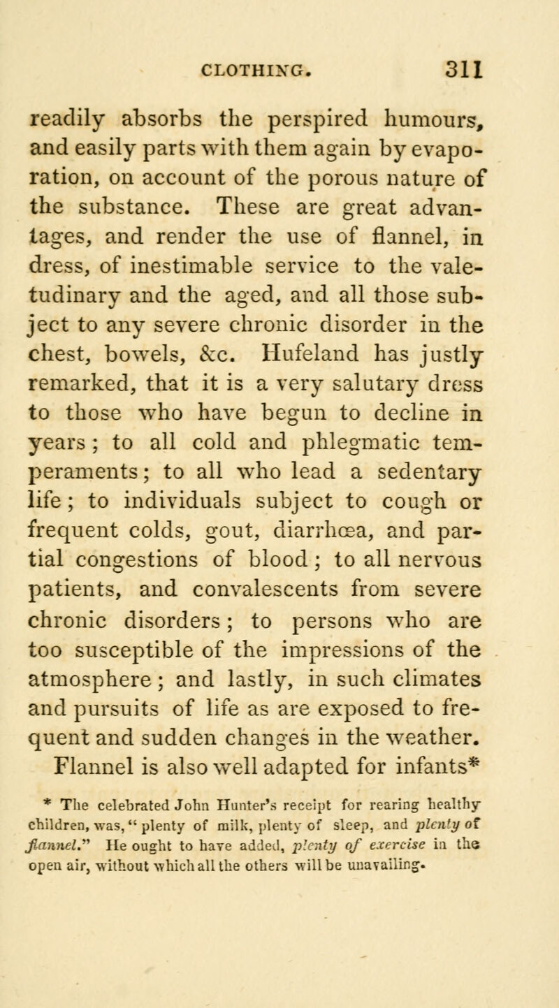 readily absorbs the perspired humours, and easily parts with them again by evapo- ration, on account of the porous nature of the substance. These are great advan- tages, and render the use of flannel, in dress, of inestimable service to the vale- tudinary and the aged, and all those sub- ject to any severe chronic disorder in the chest, bowels, &c. Hufeland has justly remarked, that it is a very salutary dress to those who have begun to decline in years ; to all cold and phlegmatic tem- peraments; to all who lead a sedentary life ; to individuals subject to cough or frequent colds, gout, diarrhoea, and par- tial congestions of blood; to all nervous patients, and convalescents from severe chronic disorders; to persons who are too susceptible of the impressions of the atmosphere ; and lastly, in such climates and pursuits of life as are exposed to fre- quent and sudden changes in the weather. Flannel is also well adapted for infants* * The celebrated John Hunter's receipt for rearing healthy- children, was, plenty of milk, plenty of sleep, and plcn'y of j^anueZ. He ought to have added, plenty of exercise in the open air, without which all the others will be unavailing.