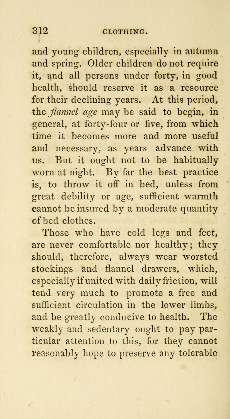 and young children, especially in autumn and spring. Older children do not require it, and all persons under forty, in good health, should reserve it as a resource for their declining years. At this period, the flannel age may be said to begin, in general, at forty-four or five, from which time it becomes more and more useful and necessary, as years advance with us. But it ought not to be habitually worn at night. By far the best practice is, to throw it off in bed, unless from great debility or age, sufficient warmth cannot be insured by a moderate quantity of bed clothes. Those who have cold legs and feet, are never comfortable nor healthy; they should, therefore, always wear worsted stockings and flannel drawers, which, especially if united with daily friction, will tend very much to promote a free and sufficient circulation in the lower limbs, and be greatly conducive to health. The wreakly and sedentary ought to pay par- ticular attention to this, for they cannot reasonably hope to preserve any tolerable