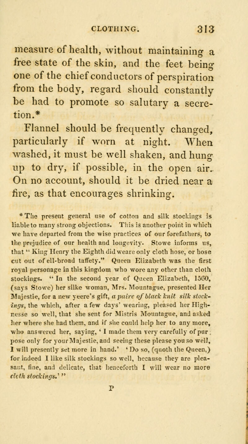 measure of health, without maintaining a free state of the skin, and the feet being- one of the chief conductors of perspiration from the body, regard should constantly be had to promote so salutary a secre- tion.* Flannel should be frequently changed, particularly if worn at night. When washed, it must be well shaken, and hung up to dry, if possible, in the open air.. On no account, should it be dried near a tire, as that encourages shrinking. * The present general use of cotton and silk stockings is liable to many strong objections. This is another point in which we have departed from the wise practices of our forefathers, to the prejudice of our health and longevity. Stowe informs us, thatt; King Henry the Eighth did weare only cloth hose, or hose cut out of ell-broad taffety. Queen Elizabeth was the first royal personage in this kingdom who wore any other than cloth stockings.  In the second year of Queen Elizabeth, 1560, (says Stowe) her silke woman, Mrs. Mour.tague. presented Her Majestie, for a new yeere's gift, a paire of black knit silk stock' ingsf\he which, after a few days'wearing, pleased her High- nesse so well, that she sent for Mistris Mountague, and asked her where she had them, and if she could help her to any more, who answered her, saying, ' I made them very carefully of pur pose only for your Majestic, and seeing these please you so well, 1 will presently set more in hand.' ' Do so, (quoth the Queen.) for indeed I like silk stockings so well, because they are plea- sant, fine, and delicate, that henceforth I will wear no more cltth stockings.'  P