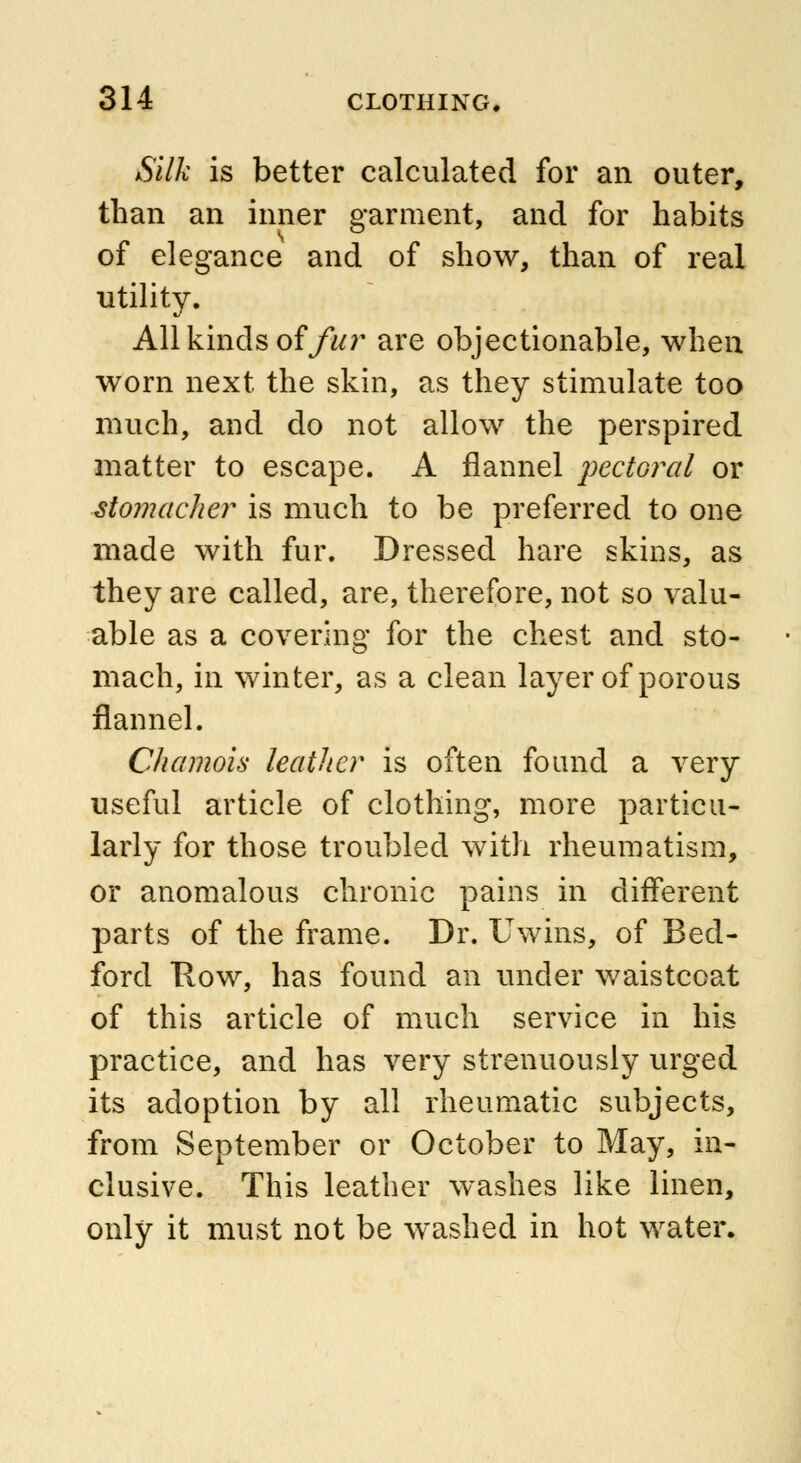 Silk is better calculated for an outer, than an inner garment, and for habits of elegance and of show, than of real utility. All kinds offur are objectionable, when worn next the skin, as they stimulate too much, and do not allow the perspired matter to escape. A flannel pectoral or stomacher is much to be preferred to one made with fur. Dressed hare skins, as they are called, are, therefore, not so valu- able as a covering for the chest and sto- mach, in winter, as a clean layer of porous flannel. Chamois leather is often found a very useful article of clothing, more particu- larly for those troubled with rheumatism, or anomalous chronic pains in different parts of the frame. Dr. Uwins, of Bed- ford Row, has found an under waistcoat of this article of much service in his practice, and has very strenuously urged its adoption by all rheumatic subjects, from September or October to May, in- clusive. This leather washes like linen, only it must not be washed in hot water.