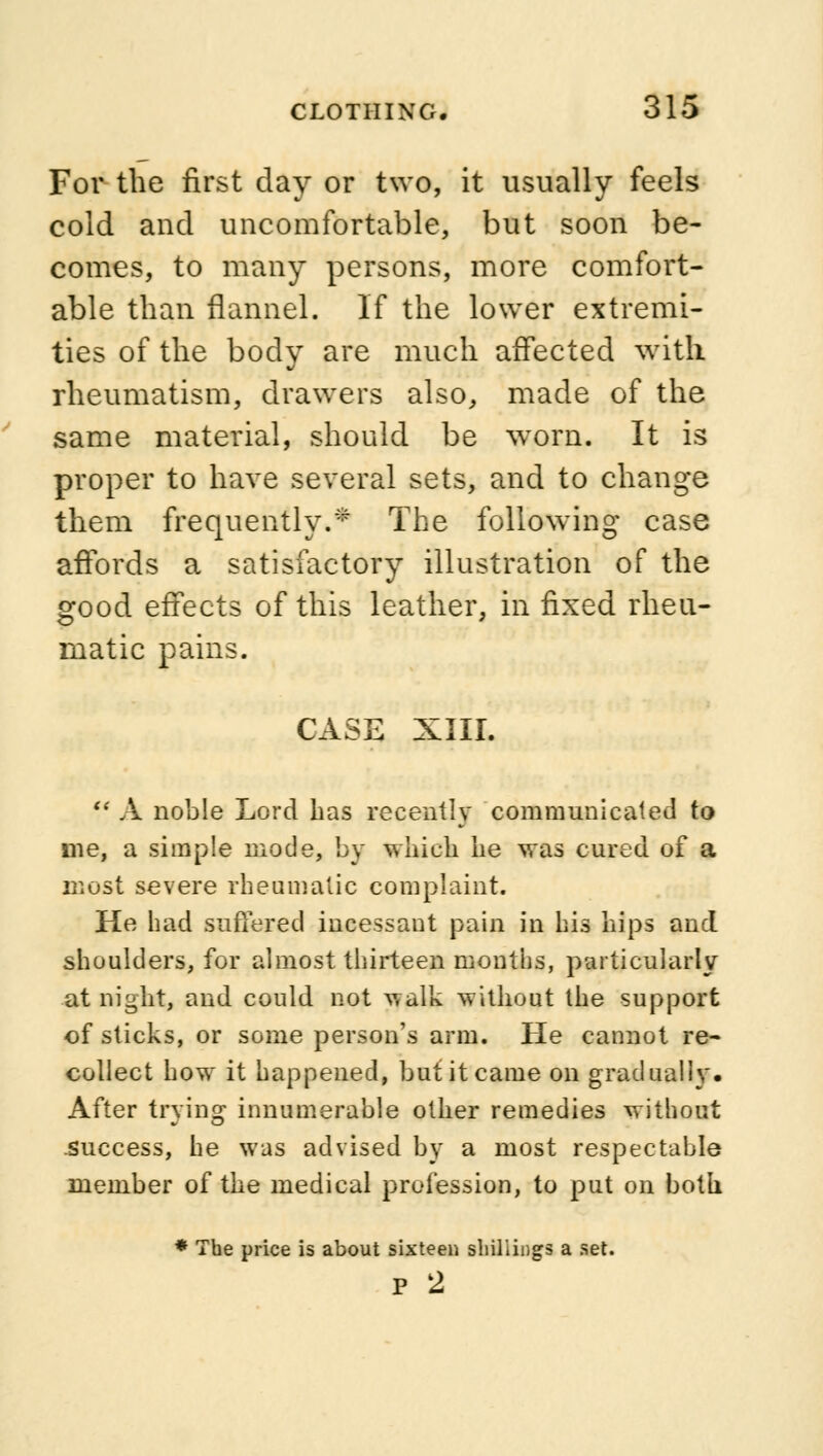 For the first day or two, it usually feels cold and uncomfortable, but soon be- comes, to many persons, more comfort- able than flannel. If the lower extremi- ties of the body are much affected with rheumatism, drawers also, made of the same material, should be worn. It is proper to have several sets, and to change them frequently.* The following case affords a satisfactory illustration of the good effects of this leather, in fixed rheu- matic pains. CASE XIII. A noble Lord has recently communicated to me, a simple mode, by which he was cured of a most severe rheumatic complaint. He had suffered ineessaut pain in his hips and shoulders, for almost thirteen months, particularly at night, and could not walk without the support of sticks, or some person's arm. He cannot re- collect how it happened, but it came on gradually. After trying innumerable other remedies without .success, he was advised by a most respectable member of the medical profession, to put on both * The price is about sixteen shillings a set. p 2