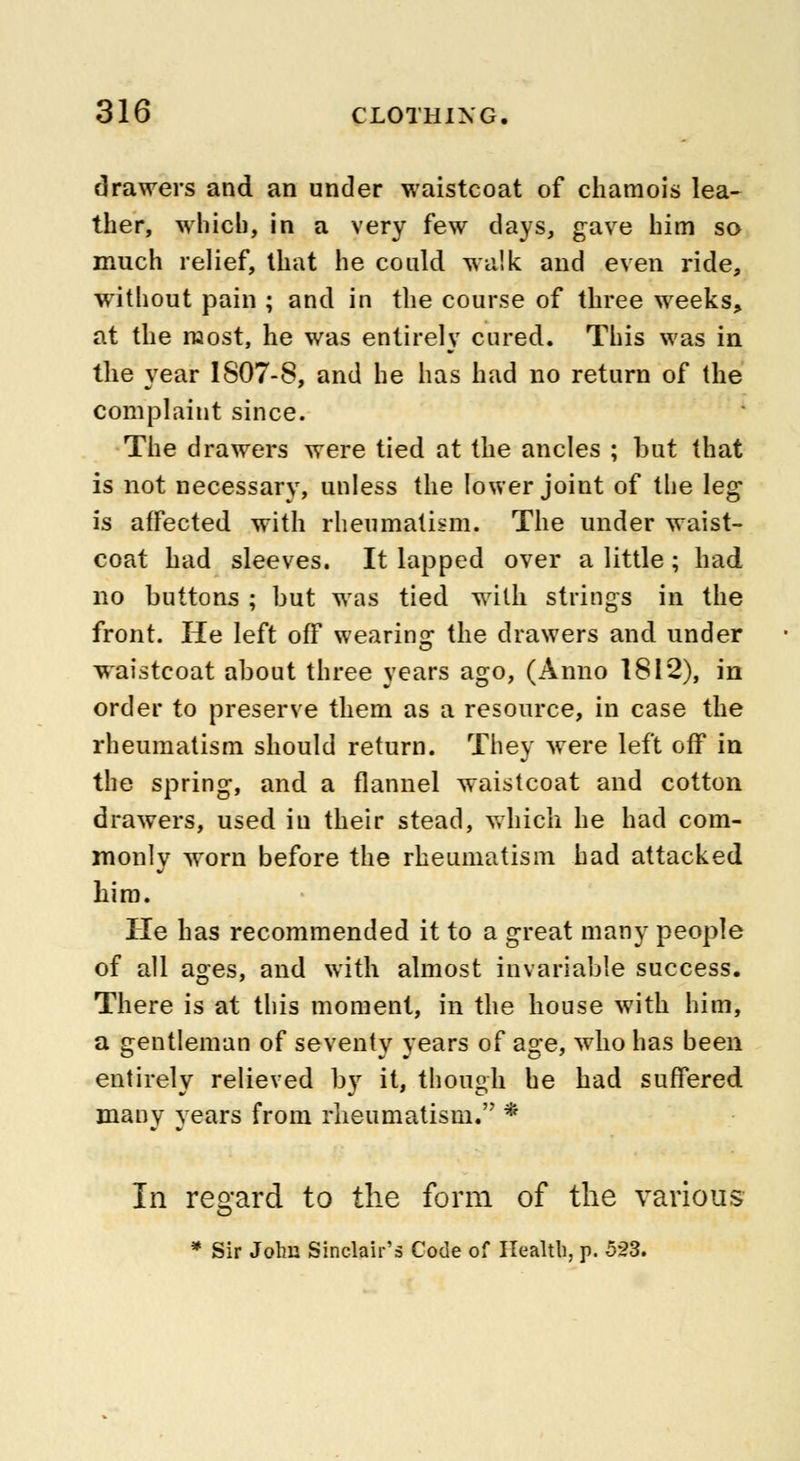 drawers and an under waistcoat of chamois lea- ther, which, in a very few days, gave him so much relief, that he could walk and even ride, without pain ; and in the course of three weeks, at the most, he was entirely cured. This was in the year IS07-8, and he has had no return of the complaint since. The drawers were tied at the ancles ; but that is not necessary, unless the lower joint of the leg is affected with rheumatism, The under waist- coat had sleeves. It lapped over a little; had no buttons ; but was tied with strings in the front. He left off wearing the drawers and under waistcoat about three years ago, (Anno 1812), in order to preserve them as a resource, in case the rheumatism should return. They were left off in the spring, and a flannel waistcoat and cotton drawers, used in their stead, which he had com- monly worn before the rheumatism had attacked him. He has recommended it to a great many people of all ages, and with almost invariable success. There is at this moment, in the house with him, a gentleman of seventy years of age, who has been entirely relieved by it, though he had suffered many years from rheumatism. * In regard to the form of the various * Sir John Sinclair's Code of Health, p. 523.