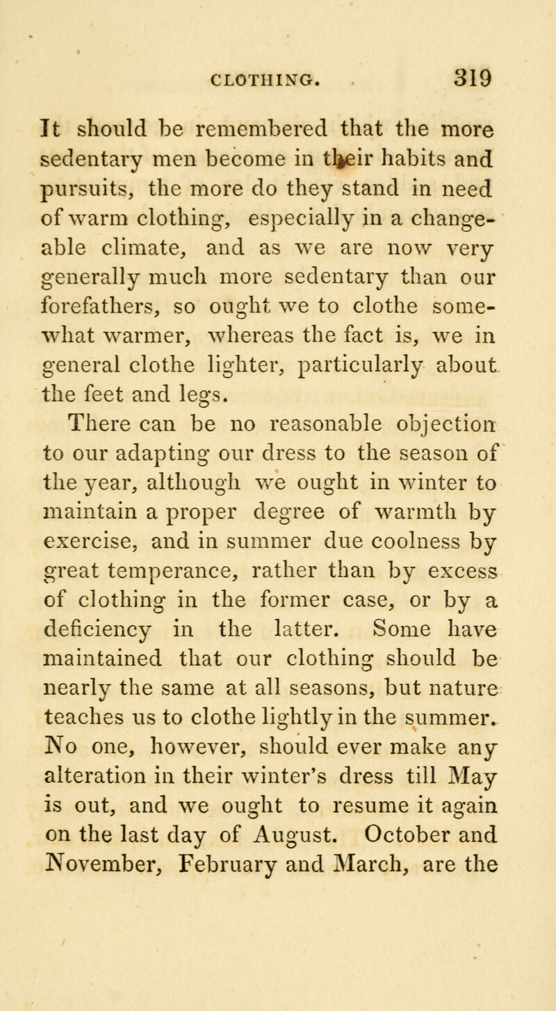 It should be remembered that the more sedentary men become in t^eir habits and pursuits, the more do they stand in need of warm clothing*, especially in a change- able climate, and as we are now very generally much more sedentary than our forefathers, so ought we to clothe some- what warmer, whereas the fact is, we in general clothe lighter, particularly about the feet and legs. There can be no reasonable objection to our adapting our dress to the season of the year, although we ought in winter to maintain a proper degree of warmth by exercise, and in summer due coolness by great temperance, rather than by excess of clothing in the former case, or by a deficiency in the latter. Some have maintained that our clothing should be nearly the same at all seasons, but nature teaches us to clothe lightly in the summer. No one, however, should ever make any alteration in their winter's dress till May is out, and we ought to resume it again on the last day of August. October and November, February and March, are the