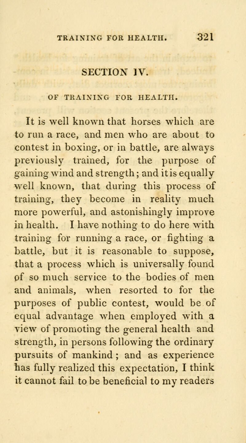 SECTION IV. OF TRAINING FOR HEALTH. It is well known that horses which are to run a race, and men who are about to contest in boxing, or in battle, are always previously trained, for the purpose of gaining wind and strength; and it is equally well known, that during this process of training, they become in reality much more powerful, and astonishingly improve in health. I have nothing to do here with training for running a race, or fighting a battle, but it is reasonable to suppose, that a process which is universally found of so much service to the bodies of men and animals, when resorted to for the purposes of public contest, would be of equal advantage when employed with a view of promoting the general health and strength, in persons following the ordinary pursuits of mankind ; and as experience has fully realized this expectation, I think it cannot fail to be beneficial to my readers