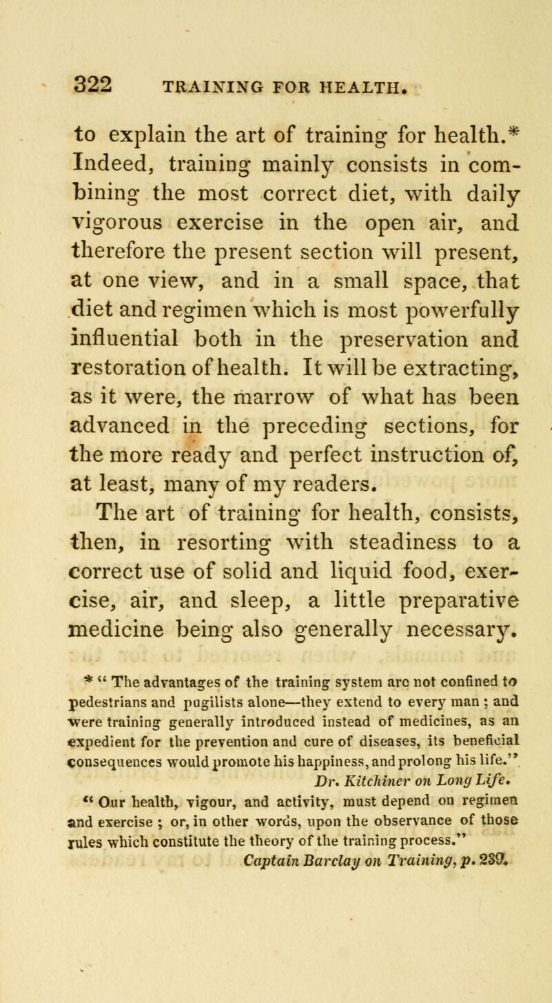 to explain the art of training for health.* Indeed, training mainly consists in com- bining the most correct diet, with daily- vigorous exercise in the open air, and therefore the present section will present, at one view, and in a small space, that diet and regimen which is most powerfully influential both in the preservation and restoration of health. It will be extracting, as it were, the marrow of what has been advanced in the preceding sections, for the more ready and perfect instruction of, at least, many of my readers. The art of training for health, consists, then, in resorting with steadiness to a correct use of solid and liquid food, exer- cise, air, and sleep, a little preparative medicine being also generally necessary. * The advantages of the training system arc not confined to pedestrians and pugilists alone—they extend to every man ; and ■were training generally introduced instead of medicines, as an expedient for the prevention and cure of diseases, its beneficial consequences would promote his happiness, and prolong his life. Dr. Kitchiner on Long Life. Our health, vigour, and activity, must depend on regimen and exercise ; or, in other words, upon the observance of those rules which constitute the theory of the training process. Captain Barclay on Training, p. 239.