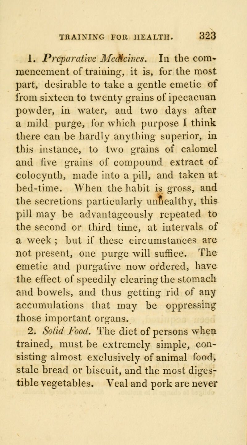 1. Preparative Medicines. In the com- mencement of training, it is, for the most part, desirable to take a gentle emetic of from sixteen to twenty grains of ipecacuan powder, in water, and two days after a mild purge, for which purpose I think there can be hardly anything superior, in this instance, to two grains of calomel and five grains of compound extract of colocynth, made into a pill, and taken at bed-time. When the habit is gross, and the secretions particularly unhealthy, this pill may be advantageously repeated to the second or third time, at intervals of a week ; but if these circumstances are not present, one purge will suffice. The emetic and purgative now ordered, have the effect of speedily clearing the stomach and bowels, and thus getting rid of any accumulations that may be oppressing those important organs. 2. Solid Food. The diet of persons when trained, must be extremely simple, con- sisting almost exclusively of animal food, stale bread or biscuit, and the most diges- tible vegetables. Veal and pork are never