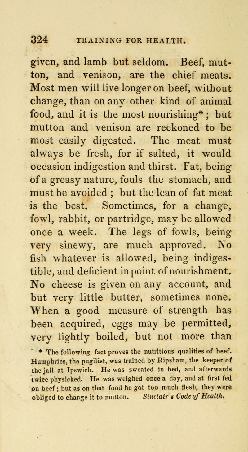 given, and lamb but seldom. Beef, mut- ton, and venison, are the chief meats. Most men will live longer on beef, without change, than on any other kind of animal food, and it is the most nourishing* ; but mutton and venison are reckoned to be most easily digested. The meat must always be fresh, for if salted, it would occasion indigestion and thirst. Fat, being of a greasy nature, fouls the stomach, and must be avoided ; but the lean of fat meat is the best. Sometimes, for a change, fowl, rabbit, or partridge, may be allowed once a week. The legs of fowls, being very sinewy, are much approved. No fish whatever is allowed, being indiges- tible, and deficient in point of nourishment. No cheese is given on any account, and but very little butter, sometimes none. When a good measure of strength has been acquired, eggs may be permitted, very lightly boiled, but not more than * The following fact proves the nutritious qualities of beef. Humphries, the pugilist, was trained by Ripsham, the keeper of the jail at Ipswich. He was sweated in bed, and afterwards twice physicked. He was weighed once a day, and at first fed on beef; but as on that food he got too much flesh, they were obliged to change it to mutton. Sinclair's Code of Health.