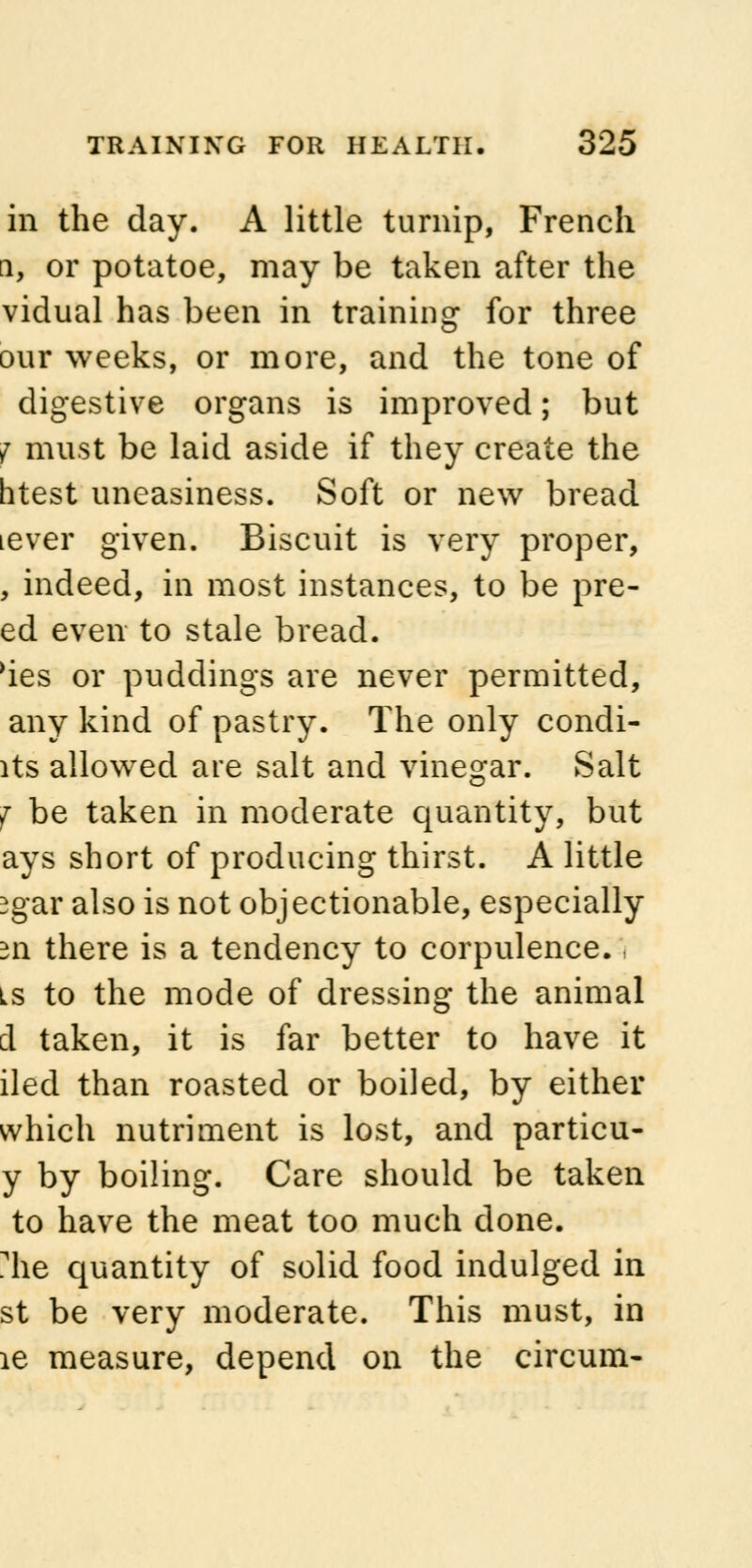 in the day. A little turnip, French i, or potatoe, may be taken after the vidual has been in training for three our weeks, or more, and the tone of digestive organs is improved; but f must be laid aside if they create the htest uneasiness. Soft or new bread lever given. Biscuit is very proper, , indeed, in most instances, to be pre- ed even to stale bread, 'ies or puddings are never permitted, any kind of pastry. The only condi- lts allowed are salt and vinegar. Salt f be taken in moderate quantity, but ays short of producing thirst. A little jgar also is not objectionable, especially 311 there is a tendency to corpulence. is to the mode of dressing the animal i taken, it is far better to have it iled than roasted or boiled, by either which nutriment is lost, and particu- y by boiling. Care should be taken to have the meat too much done, irie quantity of solid food indulged in st be very moderate. This must, in le measure, depend on the circum-
