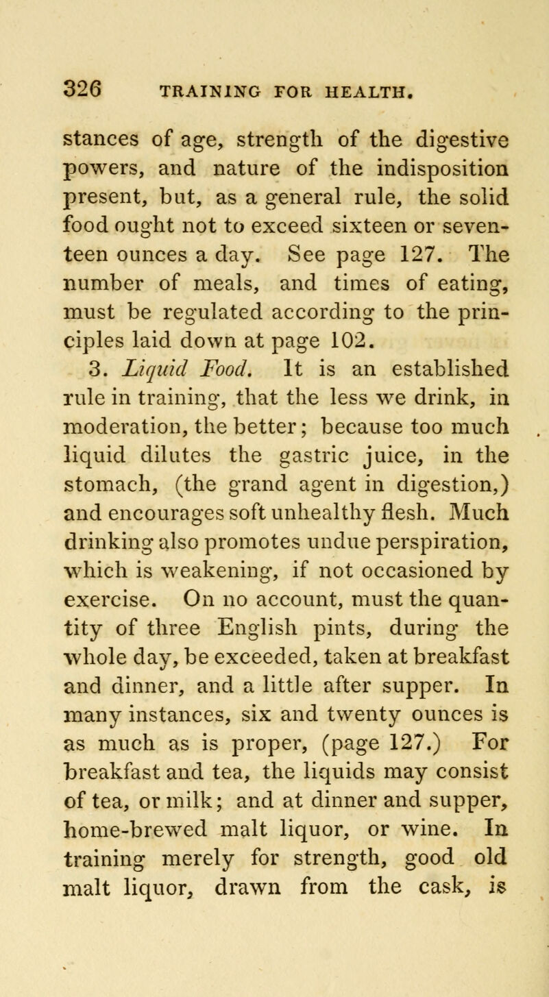 stances of age, strength of the digestive powers, and nature of the indisposition present, but, as a general rule, the solid food ought not to exceed sixteen or seven- teen ounces a day. See page 127. The number of meals, and times of eating, must be regulated according to the prin- ciples laid down at page 102. 3. Liquid Food. It is an established rule in training, that the less we drink, in moderation, the better; because too much liquid dilutes the gastric juice, in the stomach, (the grand agent in digestion,) and encourages soft unhealthy flesh. Much drinking also promotes undue perspiration, which is weakening, if not occasioned by exercise. On no account, must the quan- tity of three English pints, during the whole day, be exceeded, taken at breakfast and dinner, and a little after supper. In many instances, six and twenty ounces is as much as is proper, (page 127.) For breakfast and tea, the liquids may consist of tea, or milk; and at dinner and supper, home-brewed malt liquor, or wine. In training merely for strength, good old malt liquor, drawn from the cask, is
