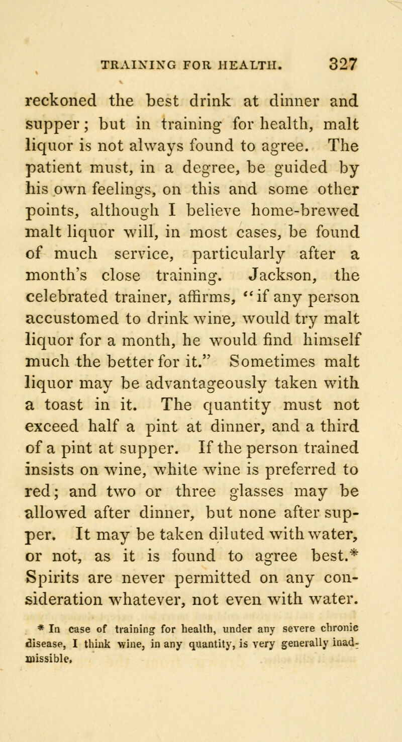 « reckoned the best drink at dinner and supper; but in training for health, malt liquor is not always found to agree. The patient must, in a degree, be guided by his own feelings, on this and some other points, although I believe home-brewed malt liquor will, in most cases, be found of much service, particularly after a month's close training. Jackson, the celebrated trainer, affirms, if any person accustomed to drink wine, would try malt liquor for a month, he would find himself much the better for it. Sometimes malt liquor may be advantageously taken with a toast in it. The quantity must not exceed half a pint at dinner, and a third of a pint at supper. If the person trained insists on wine, white wine is preferred to red; and two or three glasses may be allowed after dinner, but none after sup- per. It may be taken dilated with water, or not, as it is found to agree best.* Spirits are never permitted on any con- sideration whatever, not even with water. * In case of training for health, under any severe chronie disease, I think wine, in any quantity, is very generally inad: missible.