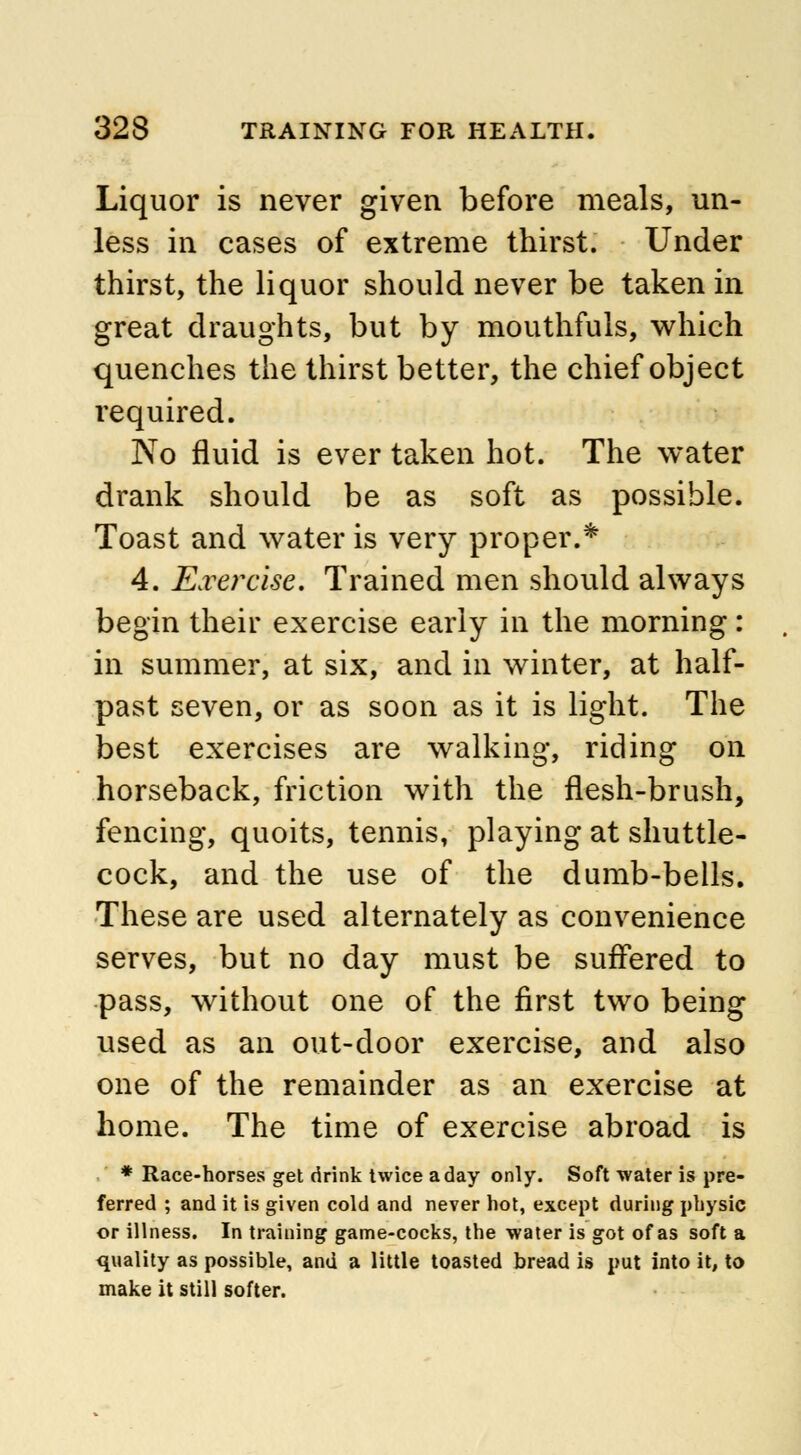 Liquor is never given before meals, un- less in cases of extreme thirst. Under thirst, the liquor should never be taken in great draughts, but by mouthfuls, which quenches the thirst better, the chief object required. No fluid is ever taken hot. The water drank should be as soft as possible. Toast and water is very proper.* 4. Exercise. Trained men should always begin their exercise early in the morning: in summer, at six, and in winter, at half- past seven, or as soon as it is light. The best exercises are walking, riding on horseback, friction with the flesh-brush, fencing, quoits, tennis, playing at shuttle- cock, and the use of the dumb-bells. These are used alternately as convenience serves, but no day must be suffered to pass, without one of the first two being used as an out-door exercise, and also one of the remainder as an exercise at home. The time of exercise abroad is * Race-horses get drink twice a day only. Soft water is pre- ferred ; and it is given cold and never hot, except during physic or illness. In training game-cocks, the water is got of as soft a quality as possible, and a little toasted bread is put into it, to make it still softer.