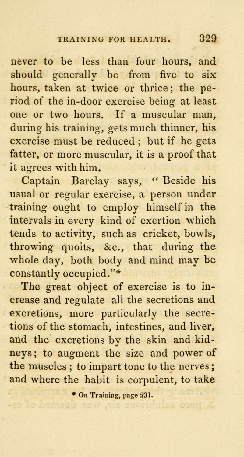 never to be less than four hours, and should generally be from five to six hours, taken at twice or thrice; the pe- riod of the in-door exercise being at least one or two hours. If a muscular man, during his training, gets much thinner, his exercise must be reduced ; but if he gets fatter, or more muscular, it is a proof that it agrees with him. Captain Barclay says,  Beside his usual or regular exercise, a person under training ought to employ himself in the intervals in every kind of exertion which tends to activity, such as cricket, bowls, throwing quoits, &c, that during the whole day, both body and mind may be constantly occupied.* The great object of exercise is to in- crease and regulate all the secretions and excretions, more particularly the secre- tions of the stomach, intestines, and liver, and the excretions by the skin and kid- neys; to augment the size and power of the muscles ; to impart tone to the nerves; and where the habit is corpulent, to take * On Training, page 231.