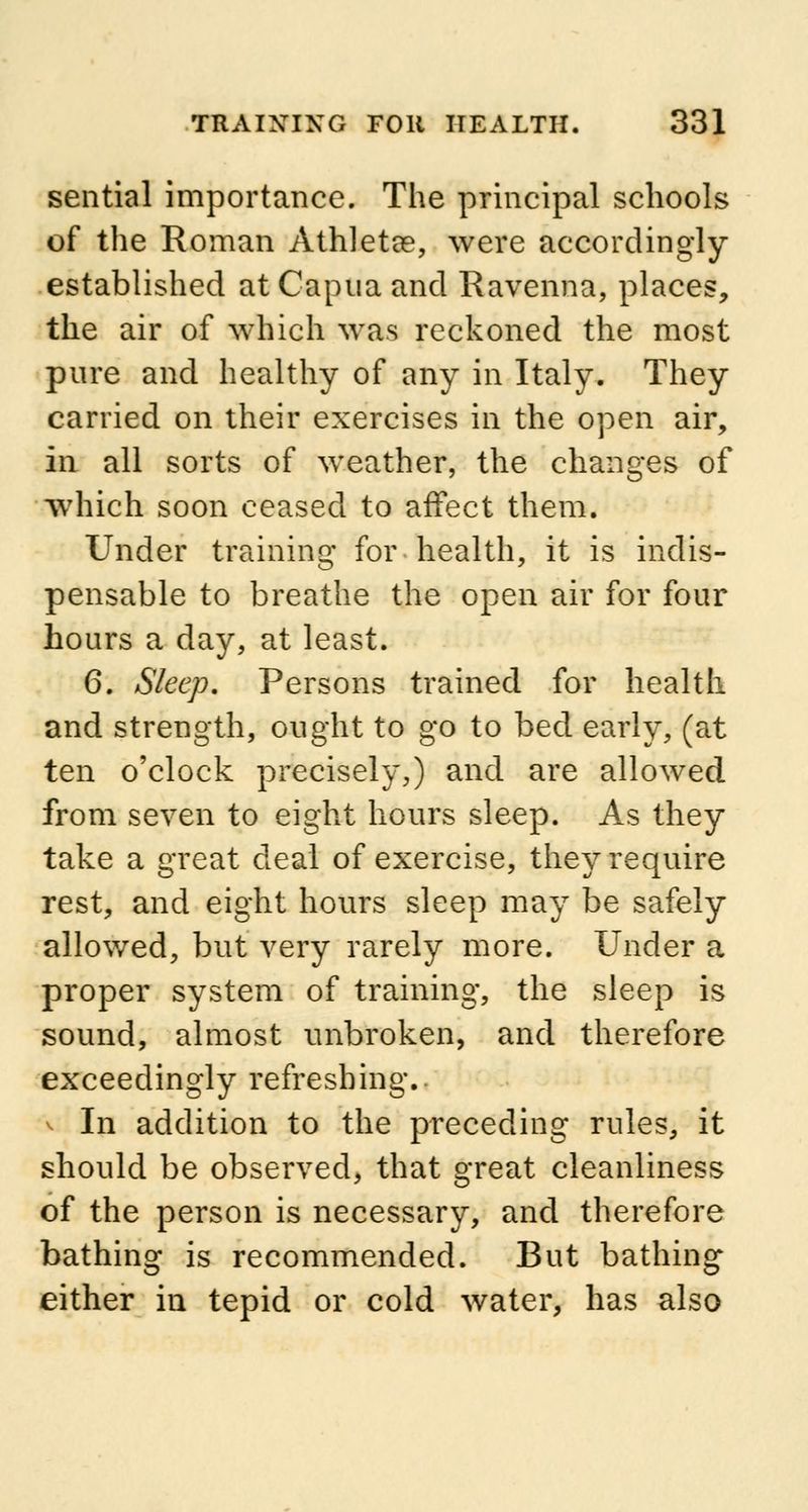 sential importance. The principal schools of the Roman Athletse, were accordingly established at Capua and Ravenna, places, the air of which was reckoned the most pure and healthy of any in Italy. They carried on their exercises in the open air, in all sorts of weather, the changes of which soon ceased to affect them. Under training for health, it is indis- pensable to breathe the open air for four hours a day, at least. 6. Sleep. Persons trained for health and strength, ought to go to bed early, (at ten o'clock precisely,) and are allowed from seven to eight hours sleep. As they take a great deal of exercise, they require rest, and eight hours sleep may be safely allowed, but very rarely more. Under a proper system of training, the sleep is sound, almost unbroken, and therefore exceedingly refreshing. v In addition to the preceding rules, it should be observed, that great cleanliness of the person is necessary, and therefore bathing is recommended. But bathing either in tepid or cold water, has also