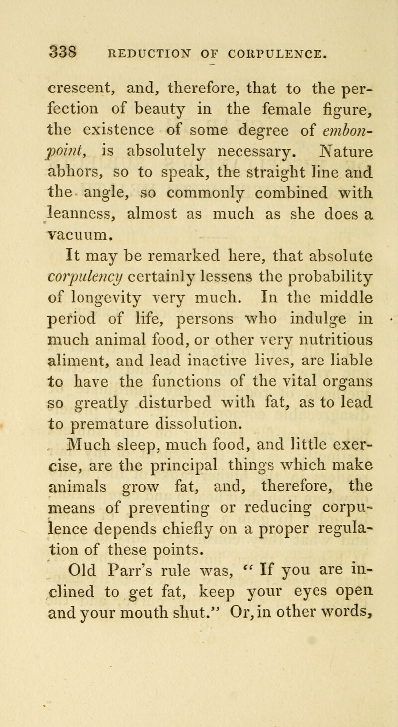 crescent, and, therefore, that to the per- fection of beauty in the female figure, the existence of some degree of emboli- <point, is absolutely necessary. Nature abhors, so to speak, the straight line and the angle, so commonly combined with leanness, almost as much as she does a vacuum. It may be remarked here, that absolute corpulency certainly lessens the probability of longevity very much. In the middle period of life, persons who indulge in much animal food, or other very nutritious aliment, and lead inactive lives, are liable to have the functions of the vital organs so greatly disturbed with fat, as to lead to premature dissolution. Much sleep, much food, and little exer- cise, are the principal things which make animals grow fat, and, therefore, the means of preventing or reducing corpu- lence depends chiefly on a proper regula- tion of these points. Old Parr's rule was, If you are in- clined to get fat, keep your eyes open and your mouth shut. Or, in other words,