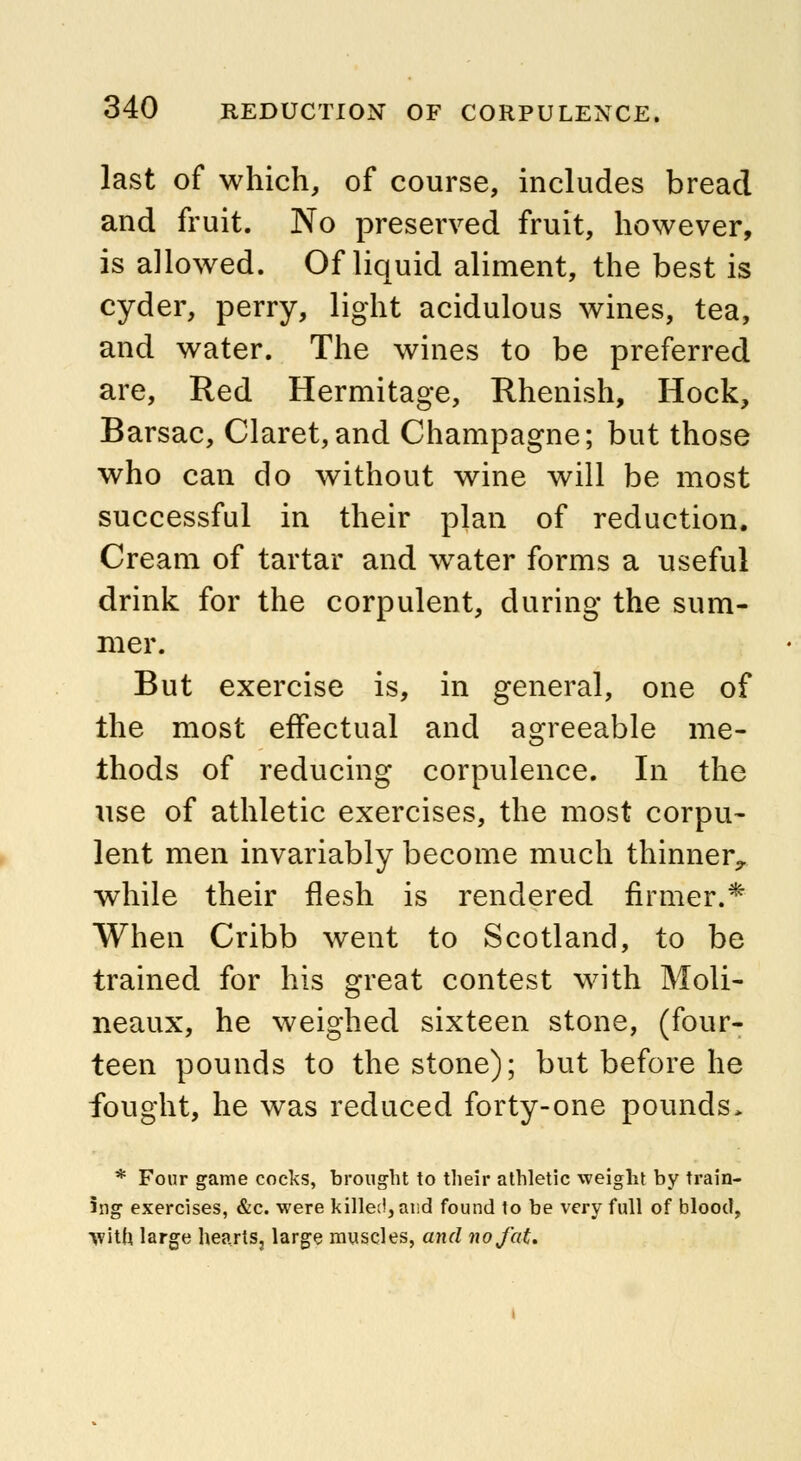 last of which, of course, includes bread and fruit. No preserved fruit, however, is allowed. Of liquid aliment, the best is cyder, perry, light acidulous wines, tea, and water. The wines to be preferred are, Red Hermitage, Rhenish, Hock, Barsac, Claret,and Champagne; but those who can do without wine will be most successful in their plan of reduction. Cream of tartar and wTater forms a useful drink for the corpulent, during the sum- mer. But exercise is, in general, one of the most effectual and agreeable me- thods of reducing corpulence. In the use of athletic exercises, the most corpu- lent men invariably become much thinner., while their flesh is rendered firmer.* When Cribb went to Scotland, to be trained for his great contest with Moli- neaux, he weighed sixteen stone, (four- teen pounds to the stone); but before he fought, he was reduced forty-one pounds> * Four game cocks, brought to their athletic weight by train- ing exercises, &c. were killed, and found to be very full of blood, with large hearts, large muscles, and no fat.