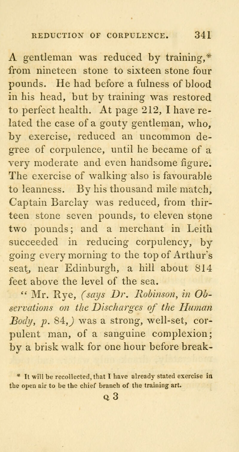 A gentleman was reduced by training,* from nineteen stone to sixteen stone four pounds. He had before a fulness of blood in his head, but by training was restored to perfect health. At page 212, I have re- lated the case of a gouty gentleman, who, by exercise, reduced an uncommon de- gree of corpulence, until he became of a very moderate and even handsome figure. The exercise of walking also is favourable to leanness. By his thousand mile match, Captain Barclay was reduced, from thir- teen stone seven pounds, to eleven stone two pounds; and a merchant in Leith succeeded in reducing corpulency, by going every morning to the top of Arthur's seat, near Edinburgh, a hill about 814 feet above the level of the sea.  Mr. Rye, (says Dr. Robinson, in Ob- servations on the Discharges of the Human Body, p. 84,) was a strong, well-set, cor- pulent man, of a sanguine complexion; by a brisk walk for one hour before break- * It will be recollected, that I have already stated exercise in the open air to be the chief branch of the training art. q3