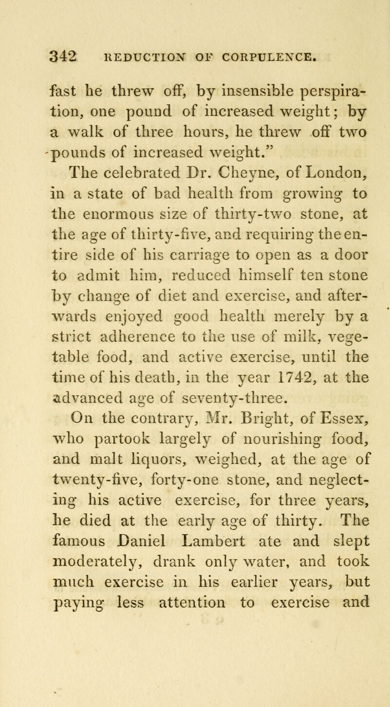 fast he threw off, by insensible perspira- tion, one pound of increased weight; by a walk of three hours, he threw off two pounds of increased weight. The celebrated Dr. Cheyne, of London, in a state of bad health from growing to the enormous size of thirty-two stone, at the age of thirty-five, and requiring the en- tire side of his carriage to open as a door to admit him, reduced himself ten stone by change of diet and exercise, and after- wards enjoyed good health merely by a strict adherence to the use of milk. ves:e- table food, and active exercise, until the time of his death, in the year 1742, at the advanced age of seventy-three. On the contrary, Mr. Bright, of Essex, who partook largely of nourishing food, and malt liquors, weighed, at the age of twenty-five, forty-one stone, and neglect- ing his active exercise, for three years, he died at the early age of thirty. The famous Daniel Lambert ate and slept moderately, drank only water, and took much exercise in his earlier years, but paying less attention to exercise and