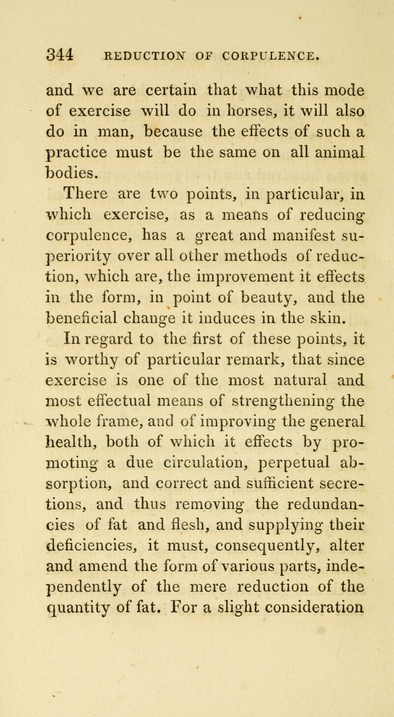 and we are certain that what this mode of exercise will do in horses, it will also do in man, because the effects of such a practice must be the same on all animal bodies. There are two points, in particular, in which exercise, as a means of reducing corpulence, has a great and manifest su- periority over all other methods of reduc- tion, which are, the improvement it effects in the form, in point of beauty, and the beneficial change it induces in the skin. In regard to the first of these points, it is worthy of particular remark, that since exercise is one of the most natural and most effectual means of strengthening the whole frame, and of improving the general health, both of which it effects by pro- moting a due circulation, perpetual ab- sorption, and correct and sufficient secre- tions, and thus removing the redundan- cies of fat and flesh, and supplying their deficiencies, it must, consequently, alter and amend the form of various parts, inde- pendently of the mere reduction of the quantity of fat. For a slight consideration