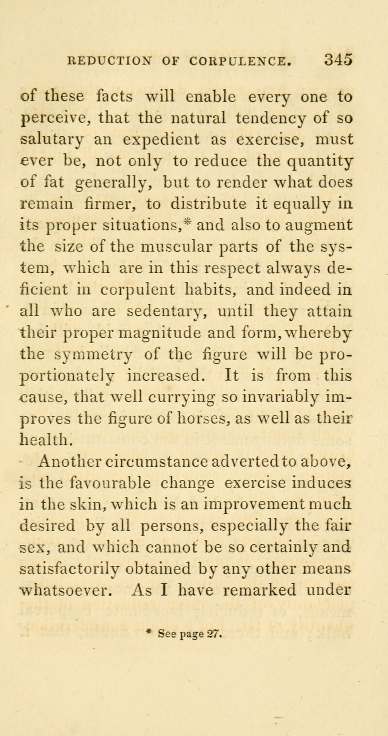 of these facts will enable every one to perceive, that the natural tendency of so salutary an expedient as exercise, must ever be, not only to reduce the quantity of fat generally, but to render what does remain firmer, to distribute it equally in its proper situations,* and also to augment the size of the muscular parts of the sys- tem, which are in this respect always de- ficient in corpulent habits, and indeed in all who are sedentary, until they attain their proper magnitude and form, whereby the symmetry of the figure will be pro- portionately increased. It is from this cause, that well currying so invariably im- proves the figure of horses, as well as their health. Another circumstance adverted to above, is the favourable change exercise induces in the skin, which is an improvement much, desired by all persons, especially the fair sex, and which cannot be so certainly and satisfactorily obtained by any other means whatsoever. As I have remarked under * See page 27.