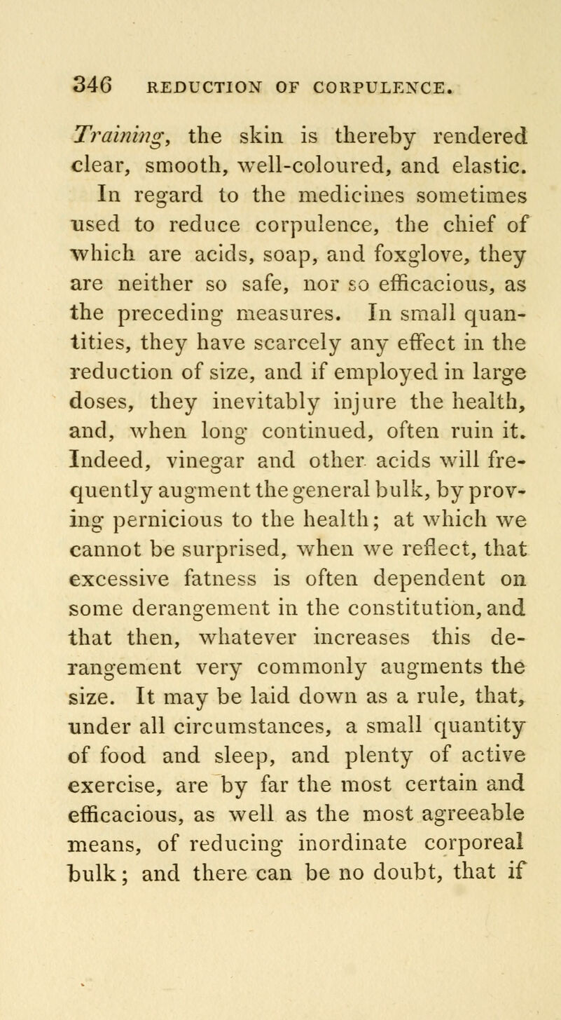 Training, the skin is thereby rendered clear, smooth, well-coloured, and elastic. In regard to the medicines sometimes used to reduce corpulence, the chief of which are acids, soap, and foxglove, they are neither so safe, nor so efficacious, as the preceding measures. In small quan- tities, they have scarcely any effect in the reduction of size, and if employed in large doses, they inevitably injure the health, and, when long continued, often ruin it. Indeed, vinegar and other, acids will fre- quently augment the general bulk, by prov- ing pernicious to the health; at which we cannot be surprised, when we reflect, that excessive fatness is often dependent on some derangement in the constitution, and that then, whatever increases this de- rangement very commonly augments the size. It may be laid down as a rule, that, under all circumstances, a small quantity of food and sleep, and plenty of active exercise, are by far the most certain and efficacious, as well as the most agreeable means, of reducing inordinate corporeal bulk; and there can be no doubt, that if