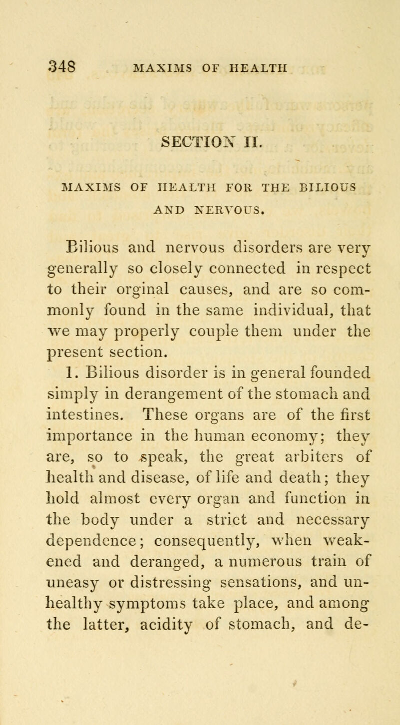 SECTIOX II. MAXIMS OF HEALTH FOR THE BILIOUS AND NERVOUS. Bilious and nervous disorders are very generally so closely connected in respect to their orginal causes, and are so com- monly found in the same individual, that we may properly couple them under the present section. 1. Bilious disorder is in general founded simply in derangement of the stomach and intestines. These organs are of the first importance in the human economy; they are, so to speak, the great arbiters of health and disease, of life and death; they hold almost every organ and function in the body under a strict and necessary dependence; consequently, when weak- ened and deranged, a numerous train of uneasy or distressing sensations, and un- healthy symptoms take place, and among the latter, acidity of stomach, and de-