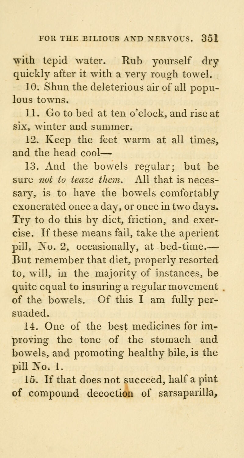 with tepid water. Rub yourself dry quickly after it with a very rough towel. 10. Shun the deleterious air of all popu- lous towns. 11. Go to bed at ten o'clock, and rise at six, winter and summer. 12. Keep the feet warm at all times, and the head cool— 13. And the bowels regular; but be sure not to teaze them. All that is neces- sary, is to have the bowels comfortably exonerated once a day, or once in two days. Try to do this by diet, friction, and exer- cise. If these means fail, take the aperient pill, No. 2, occasionally, at bed-time.— But remember that diet, properly resorted to, will, in the majority of instances, be quite equal to insuring a regular movement of the bowels. Of this I am fully per- suaded. 14. One of the best medicines for im- proving the tone of the stomach and bowels, and promoting healthy bile, is the pill No. 1. 15. If that does not succeed, half a pint of compound decoction of sarsaparilla,
