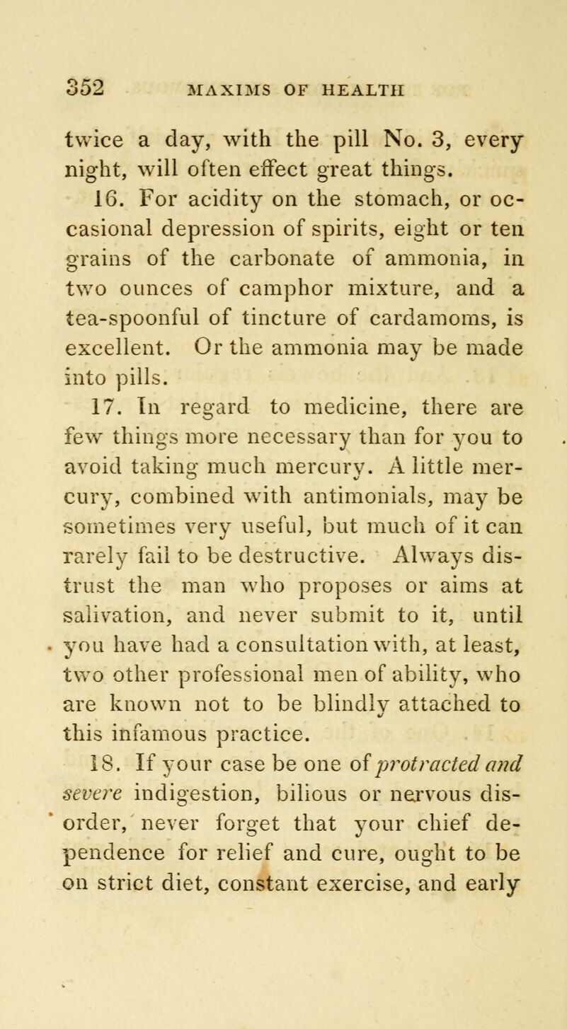 twice a day, with the pill No. 3, every night, will often effect great things. 16. For acidity on the stomach, or oc- casional depression of spirits, eight or ten grains of the carbonate of ammonia, in two ounces of camphor mixture, and a tea-spoonful of tincture of cardamoms, is excellent. Or the ammonia may be made into pills. 17. In regard to medicine, there are few things more necessary than for you to avoid taking much mercury. A little mer- cury, combined with antimonials, may be sometimes very useful, but much of it can rarely fail to be destructive. Always dis- trust the man who proposes or aims at salivation, and never submit to it, until you have had a consultation with, at least, two other professional men of ability, who are known not to be blindly attached to this infamous practice. 18. If your case be one of protracted and severe indigestion, bilious or nervous dis- order, never forget that your chief de- pendence for relief and cure, ought to be on strict diet, constant exercise, and early