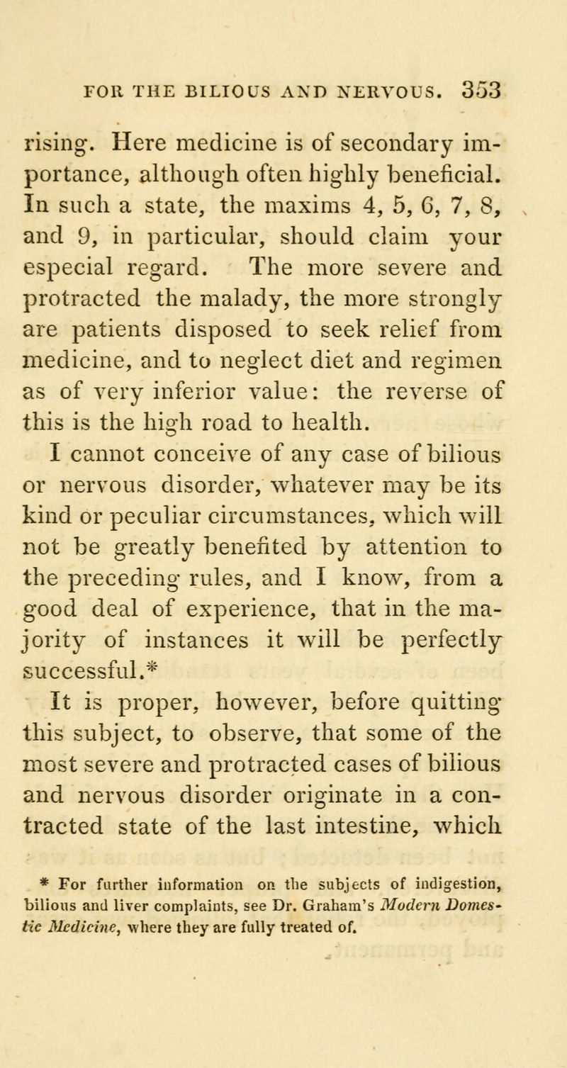 rising. Here medicine is of secondary im- portance, although often highly beneficial. In such a state, the maxims 4, 5, 6, 7, 8, and 9, in particular, should claim your especial regard. The more severe and protracted the malady, the more strongly are patients disposed to seek relief from medicine, and to neglect diet and regimen as of very inferior value: the reverse of this is the high road to health. I cannot conceive of any case of bilious or nervous disorder, whatever may be its kind or peculiar circumstances, which will not be greatly benefited by attention to the preceding rules, and I know, from a good deal of experience, that in the ma- jority of instances it will be perfectly successful.* It is proper, however, before quitting this subject, to observe, that some of the most severe and protracted cases of bilious and nervous disorder originate in a con- tracted state of the last intestine, which * For further information on the subjects of indigestion, bilious and liver complaints, see Dr. Graham's Modem Domes- tic Medicine, where they are fully treated of.