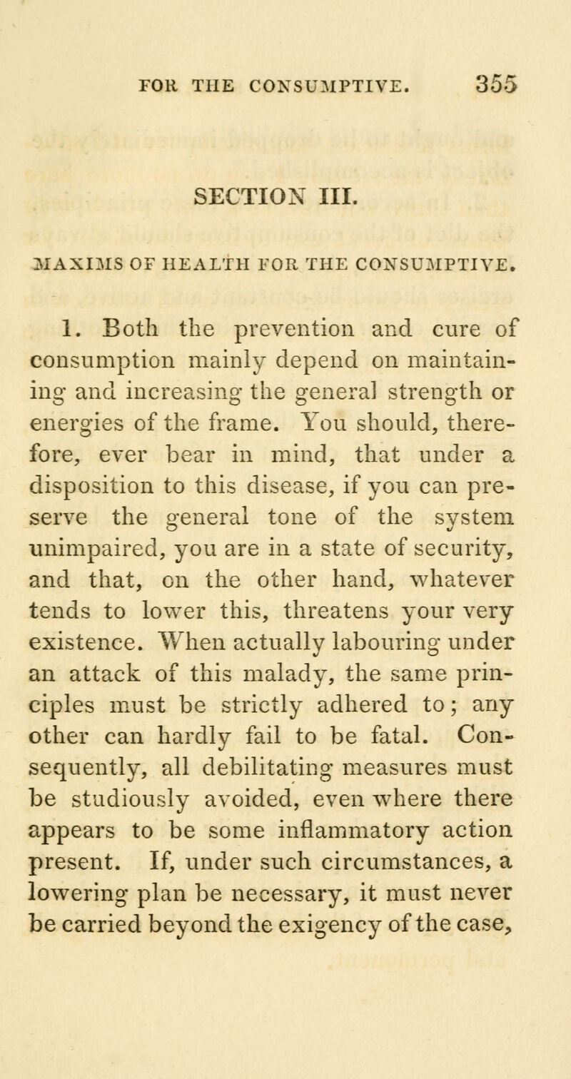 SECTION III. MAXIMS OF HEALTH FOR THE CONSUMPTIVE. 1. Both the prevention and cure of consumption mainly depend on maintain- ing and increasing the genera] strength or energies of the frame. You should, there- fore, ever bear in mind, that under a disposition to this disease, if you can pre- serve the general tone of the system unimpaired, you are in a state of security, and that, on the other hand, whatever tends to lower this, threatens your very existence. When actually labouring under an attack of this malady, the same prin- ciples must be strictly adhered to; any other can hardly fail to be fatal. Con- sequently, all debilitating measures must be studiously avoided, even where there appears to be some inflammatory action present. If, under such circumstances, a lowering plan be necessary, it must never be carried beyond the exigency of the case,