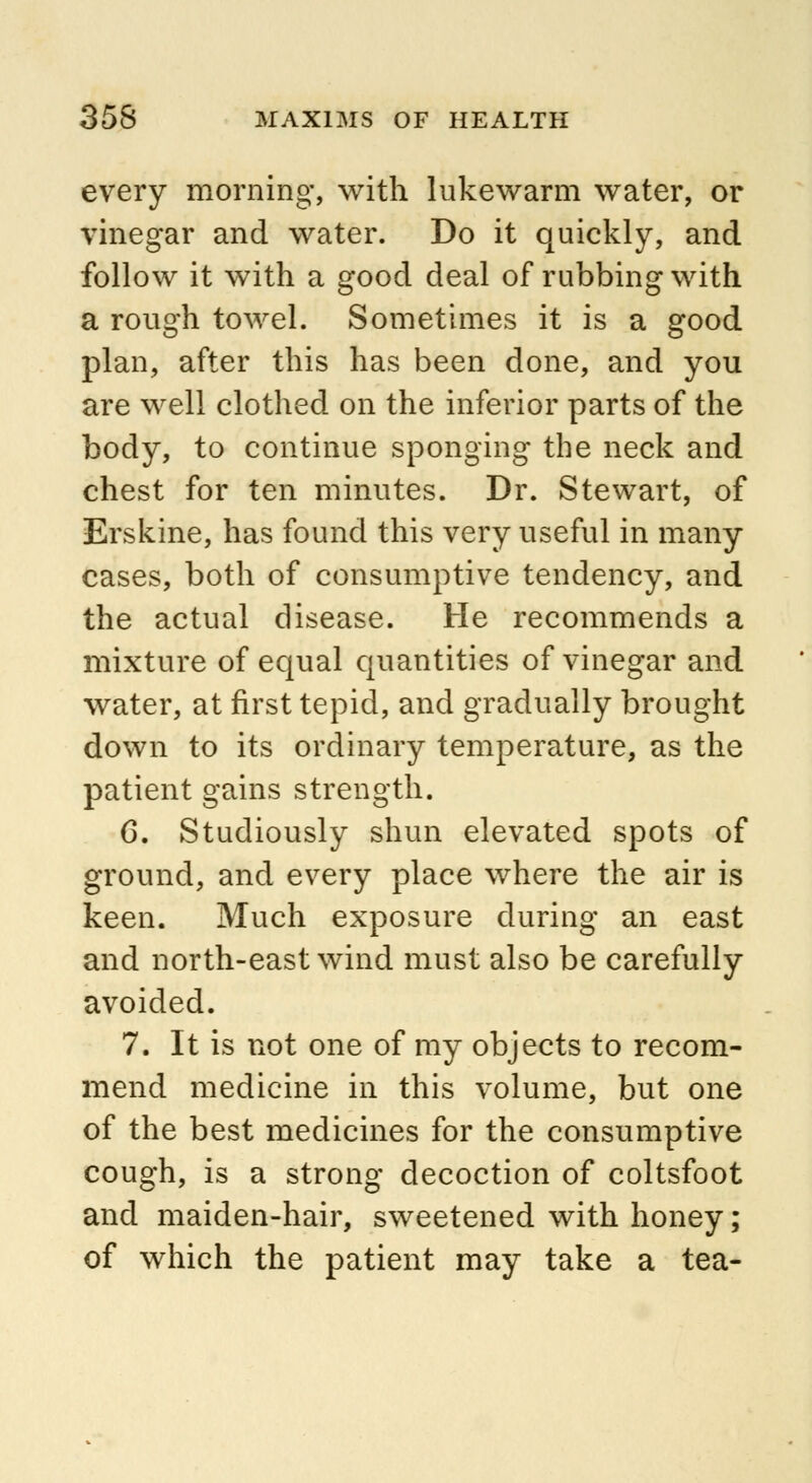 every morning, with lukewarm water, or vinegar and water. Do it quickly, and follow it with a good deal of rubbing with a rough towel. Sometimes it is a good plan, after this has been done, and you are well clothed on the inferior parts of the body, to continue sponging the neck and chest for ten minutes. Dr. Stewart, of Erskine, has found this very useful in many cases, both of consumptive tendency, and the actual disease. He recommends a mixture of equal quantities of vinegar and water, at first tepid, and gradually brought down to its ordinary temperature, as the patient gains strength. 6. Studiously shun elevated spots of ground, and every place where the air is keen. Much exposure during an east and north-east wind must also be carefully avoided. 7. It is not one of my objects to recom- mend medicine in this volume, but one of the best medicines for the consumptive cough, is a strong decoction of coltsfoot and maiden-hair, sweetened with honey; of which the patient may take a tea-