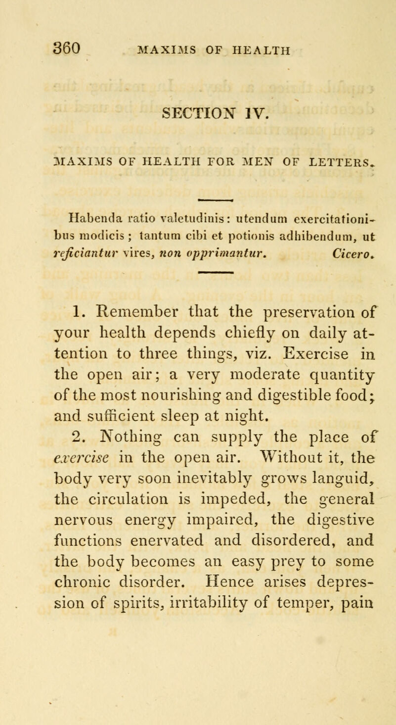 SECTION ]V. MAXIMS OF HEALTH FOR MEN OF LETTERS Habenda ratio valetudinis: utendum exercitationi- bus modicis; tantum cibi et potionis adhibendum, ut reficiantur vires, non vpprimantur. Cicero, 1. Remember that the preservation of your health depends chiefly on daily at- tention to three things, viz. Exercise in the open air; a very moderate quantity of the most nourishing and digestible food; and sufficient sleep at night. 2. Nothing can supply the place of exercise in the open air. Without it, the body very soon inevitably grows languid, the circulation is impeded, the general nervous energy impaired, the digestive functions enervated and disordered, and the body becomes an easy prey to some chronic disorder. Hence arises depres- sion of spirits, irritability of temper, pain