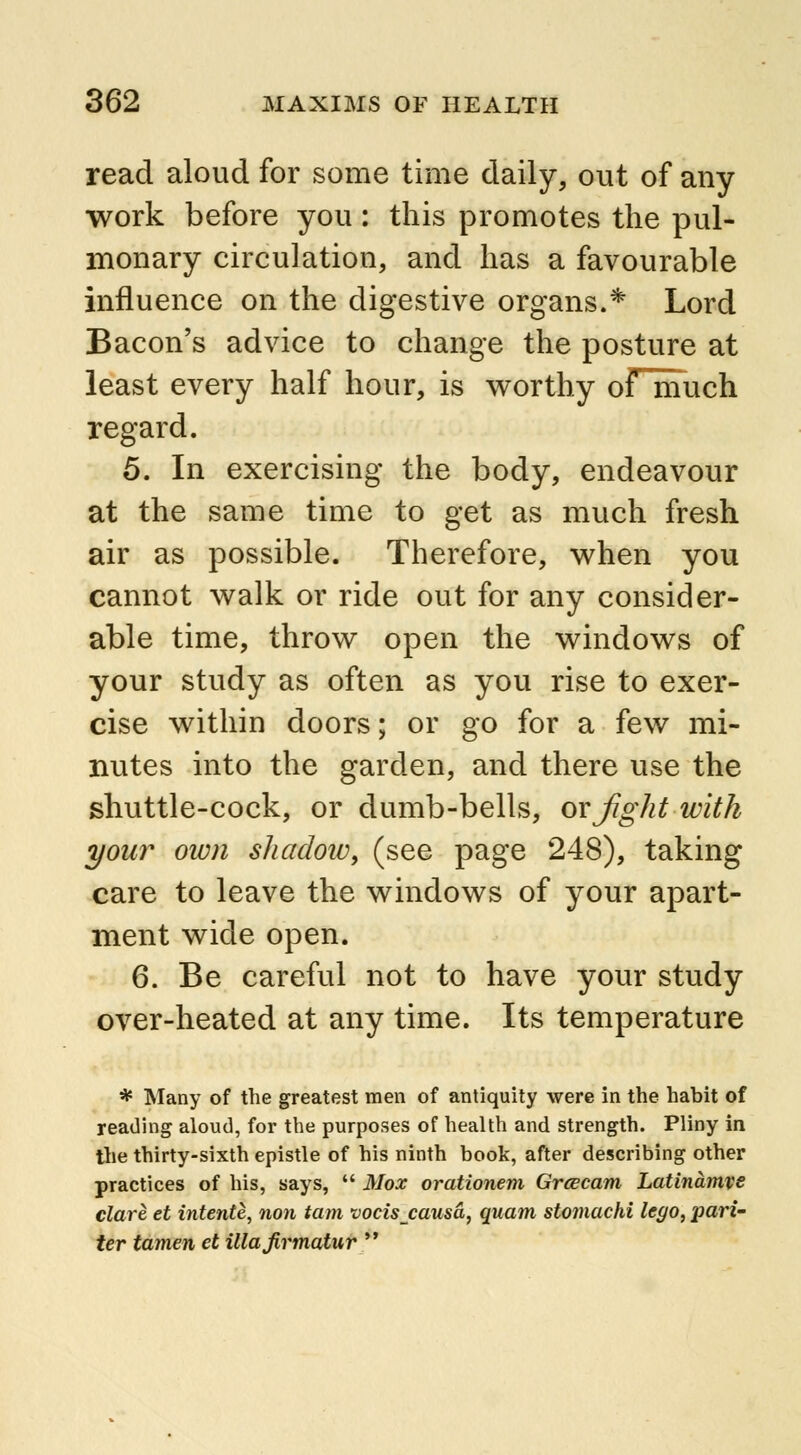 read aloud for some time daily, out of any work before you: this promotes the pul- monary circulation, and has a favourable influence on the digestive organs.* Lord Bacon's advice to change the posture at least every half hour, is worthy oFmuch regard. 5. In exercising the body, endeavour at the same time to get as much fresh air as possible. Therefore, when you cannot walk or ride out for any consider- able time, throw open the windows of your study as often as you rise to exer- cise within doors; or go for a few mi- nutes into the garden, and there use the shuttle-cock, or dumb-bells, or Jiglit with your own shadow\ (see page 248), taking care to leave the windows of your apart- ment wide open. 6. Be careful not to have your study over-heated at any time. Its temperature * Many of the greatest men of antiquity were in the habit of reading aloud, for the purposes of health and strength. Pliny in the thirty-sixth epistle of his ninth book, after describing other practices of his, says,  Mox orationem Grcecam Latinamve dare et intente, non tarn vocisjausa, quam stomachi lego, pari- ter tamen et illajirmatur 