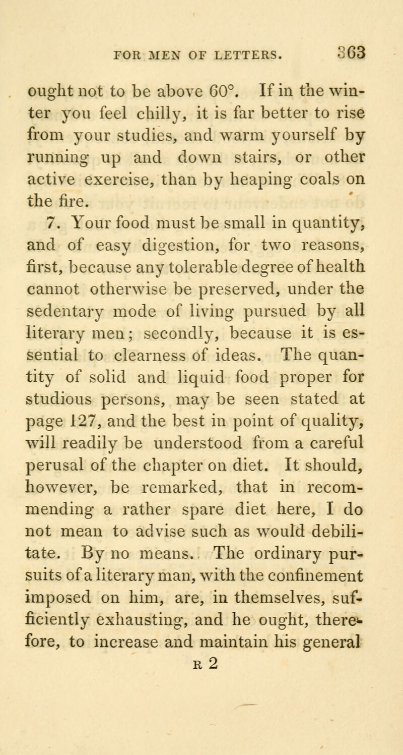 ought not to be above 60°. If in the win- ter you feel chilly, it is far better to rise from your studies, and warm yourself by running up and down stairs, or other active exercise, than by heaping coals on the fire. 7. Your food must be small in quantity, and of easy digestion, for two reasons, first, because any tolerable degree of health cannot otherwise be preserved, under the sedentary mode of living pursued by all literary men; secondly, because it is es- sential to clearness of ideas. The quan- tity of solid and liquid food proper for studious persons, may be seen stated at page 127, and the best in point of quality, will readily be understood from a careful perusal of the chapter on diet. It should, however, be remarked, that in recom- mending a rather spare diet here, I do not mean to advise such as would debili- tate. By no means.. The ordinary pur- suits of a literary man, with the confinement imposed on him, are, in themselves, suf- ficiently exhausting, and he ought, there<- fore, to increase and maintain his general r2