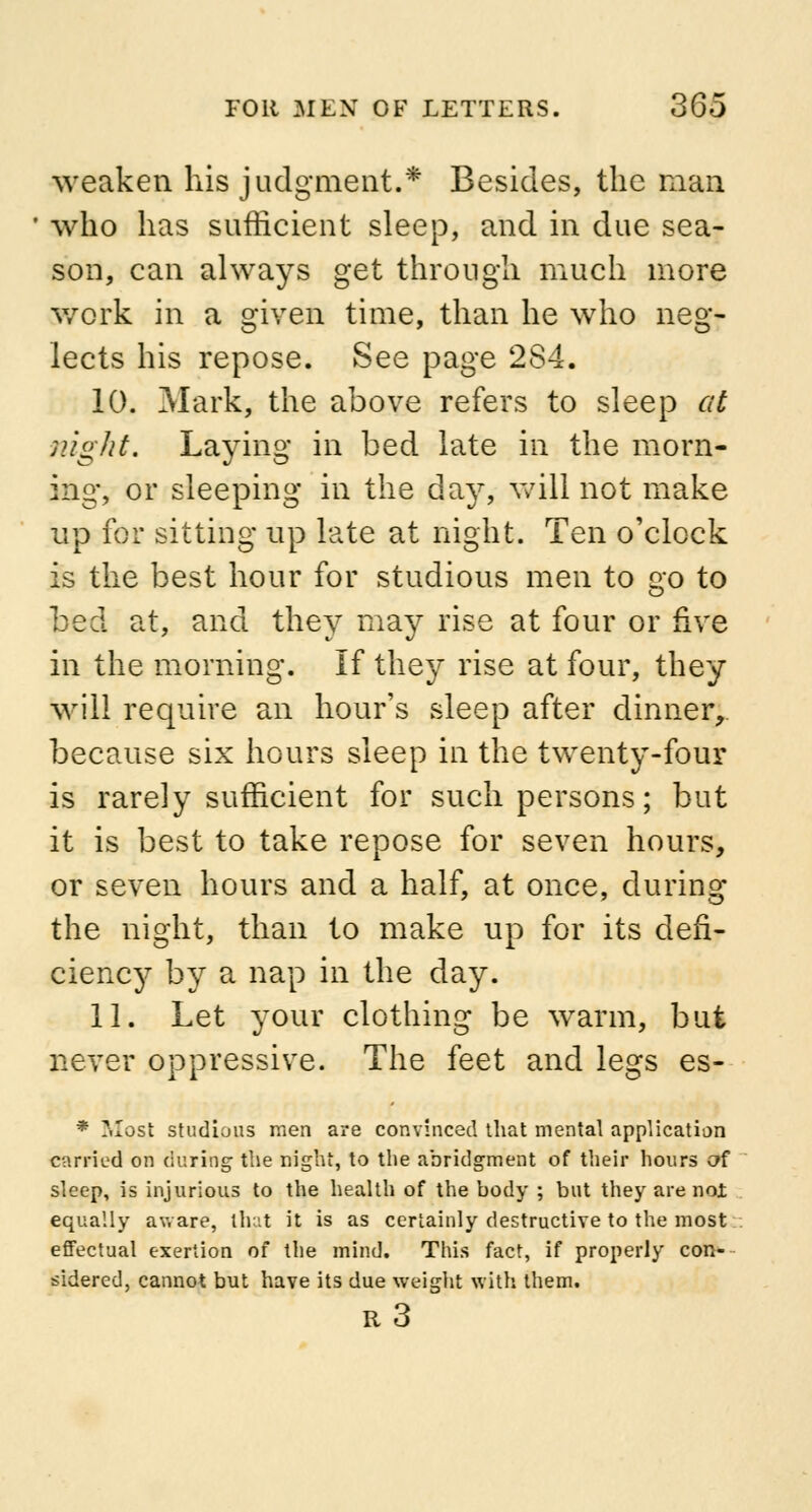 weaken his judgment.* Besides, the man who has sufficient sleep, and in due sea- son, can always get through much more work in a given time, than he who neg- lects his repose. See page 284. 10. Mark, the above refers to sleep at night. Laying in bed late in the morn- ing, or sleeping in the day, will not make up for sitting up late at night. Ten o'clock is the best hour for studious men to go to bed at, and they may rise at four or five in the morning. If they rise at four, they will require an hour's sleep after dinner, because six hours sleep in the twenty-four is rarely sufficient for such persons; but it is best to take repose for seven hours, or seven hours and a half, at once, during the night, than to make up for its defi- ciency by a nap in the day. 11. Let your clothing be warm, but never oppressive. The feet and legs es- * Most studious men are convinced that mental application carried on during the night, to the abridgment of their hours of sleep, is injurious to the health of the body ; but they are noi equally aware, that it is as certainly destructive to the most effectual exertion of the mind. This fact, if properly con- sidered, cannot but have its due weight with them. R 3