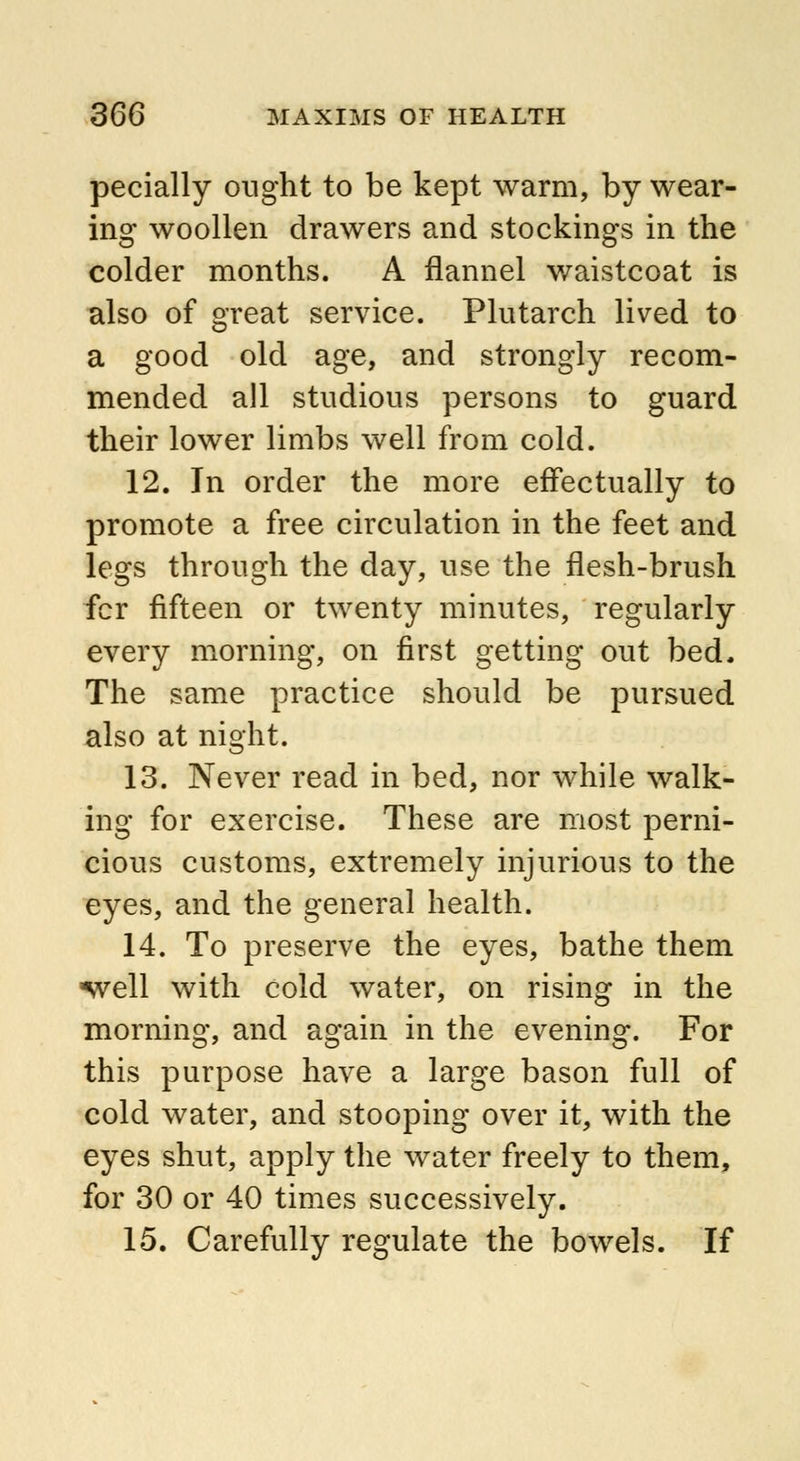 pecially ought to be kept warm, by wear- ing woollen drawers and stockings in the colder months. A flannel waistcoat is also of great service. Plutarch lived to a good old age, and strongly recom- mended all studious persons to guard their lower limbs well from cold. 12. In order the more effectually to promote a free circulation in the feet and legs through the day, use the flesh-brush fcr fifteen or twenty minutes, regularly every morning, on first getting out bed. The same practice should be pursued also at night. 13. Never read in bed, nor while walk- ing for exercise. These are most perni- cious customs, extremely injurious to the eyes, and the general health. 14. To preserve the eyes, bathe them -well with cold water, on rising in the morning, and again in the evening. For this purpose have a large bason full of cold water, and stooping over it, with the eyes shut, apply the water freely to them, for 30 or 40 times successively. 15. Carefully regulate the bowels. If
