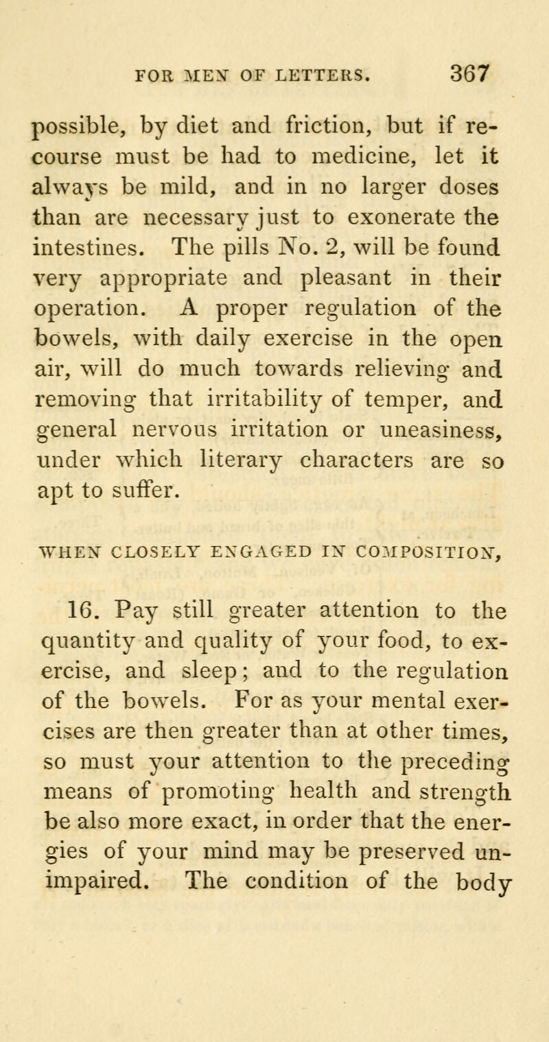 possible, by diet and friction, but if re- course must be had to medicine, let it always be mild, and in no larger doses than are necessary just to exonerate the intestines. The pills No. 2, will be found very appropriate and pleasant in their operation. A proper regulation of the bowels, with daily exercise in the open air, will do much towards relieving and removing that irritability of temper, and general nervous irritation or uneasiness, under which literary characters are so apt to suffer. WHEN CLOSELY ENGAGED IX COMPOSITION1-, 16. Pay still greater attention to the quantity and quality of your food, to ex- ercise, and sleep; and to the regulation of the bowels. For as your mental exer- cises are then greater than at other times, so must your attention to the preceding means of promoting health and strength be also more exact, in order that the ener- gies of your mind may be preserved un- impaired. The condition of the body