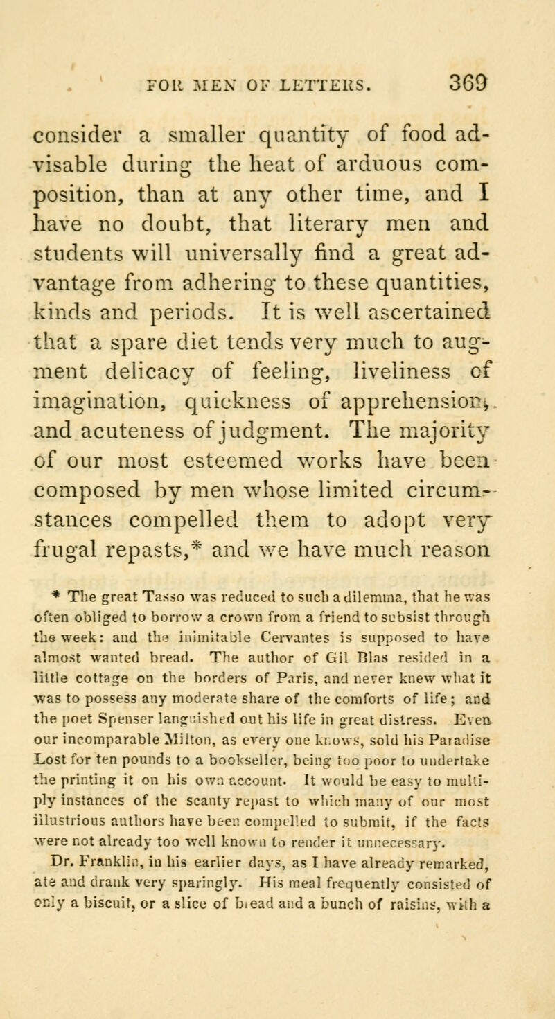consider a smaller quantity of food ad- visable during the heat of arduous com- position, than at any other time, and I have no doubt, that literary men and students will universally find a great ad- vantage from adhering to these quantities, kinds and periods. It is well ascertained that a spare diet tends very much to aug- ment delicacy of feeling, liveliness of imagination, quickness of apprehension^, and acuteness of judgment. The majority of our most esteemed works have been composed by men whose limited circum- stances compelled them to adopt very frugal repasts,* and we have much reason * The great Tasso was reduced to such a dilemma, that he v.as often obliged to borrow a crown from a friend to subsist through the week: and the inimitable Cervantes is supposed to have almost wanted bread. The author of Gil Bias resided in a little cottage on the borders of Paris, and never knew what it was to possess any moderate share of the comforts of life; and the poet Spenser languished out his life in great distress. Even our incomparable Milton, as every one knows, sold his Paradise Lost for ten pounds to a bookseller, being too poor to undertake the printing it on his own account. It would be easy to multi- ply instances of the scanty repast to which many of our most illustrious authors have been compelled to submit, if the facts were not already too well known to render it unnecessary. Dr. Franklin, in his earlier days, as I have already remarked, ate and drank very sparingly. His meal frequently consisted of only a biscuit, or a slice of b<ead and a bunch of raisins, with a