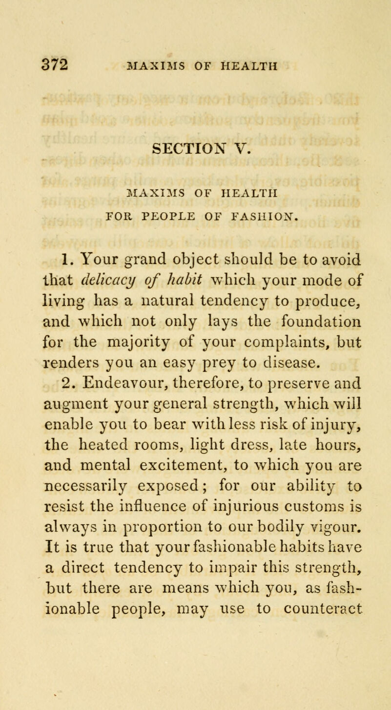 SECTION V. MAXIMS OF HEALTH FOR PEOPLE OF FASHION. 1. Your grand object should be to avoid that delicacy of habit which your mode of living has a natural tendency to produce, and which not only lays the foundation for the majority of your complaints, but renders you an easy prey to disease. 2. Endeavour, therefore, to preserve and augment your general strength, which will enable you to bear with less risk of injury, the heated rooms, light dress, late hours, and mental excitement, to which you are necessarily exposed; for our ability to resist the influence of injurious customs is always in proportion to our bodily vigour. It is true that your fashionable habits have a direct tendency to impair this strength, but there are means which you, as fash- ionable people, may use to counteract