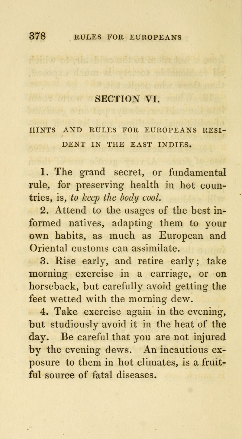 SECTION VI. HINTS AND RULES FOR EUROPEANS RESI- DENT IN THE EAST INDIES. 1. The grand secret, or fundamental rule, for preserving health in hot coun- tries, is, to keep the body cool. 2. Attend to the usages of the best in- formed natives, adapting them to your own habits, as much as European and Oriental customs can assimilate. 3. Rise early, and retire early; take morning exercise in a carriage, or on horseback, but carefully avoid getting the feet wetted with the morning dew. 4. Take exercise again in the evening, but studiously avoid it in the heat of the day. Be careful that you are not injured by the evening dews. An incautious ex- posure to them in hot climates, is a fruit- ful source of fatal diseases.