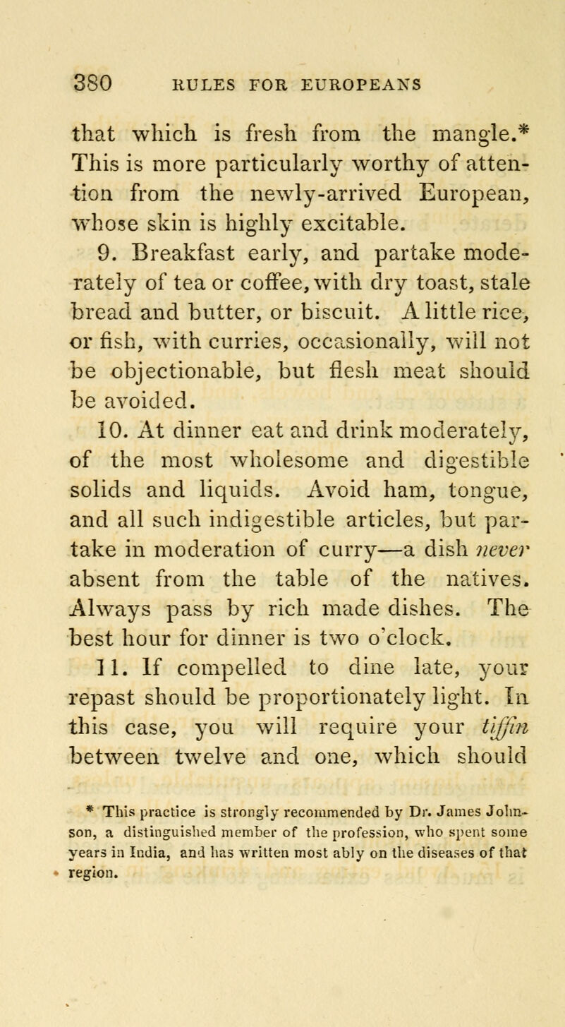 that which is fresh from the mangle.* This is more particularly worthy of atten- tion from the newly-arrived European, whose skin is highly excitable. 9. Breakfast early, and partake mode- rately of tea or coffee, with dry toast, stale bread and butter, or biscuit. A little rice, or fish, with curries, occasionally, will not be objectionable, but flesh meat should be avoided. 10. At dinner eat and drink moderate^, of the most wholesome and digestible solids and liquids. Avoid ham, tongue, and all such indigestible articles, but par- take in moderation of curry—a dish never absent from the table of the natives. Always pass by rich made dishes. The best hour for dinner is two o'clock. II; If compelled to dine late, your repast should be proportionately light. In this case, you will require your tiffin between twelve and one, which should * This practice is strongly recommended by Dr. James John- son, a distinguished member of the profession, who spent some years in India, and has written most ably on the diseases of that region.