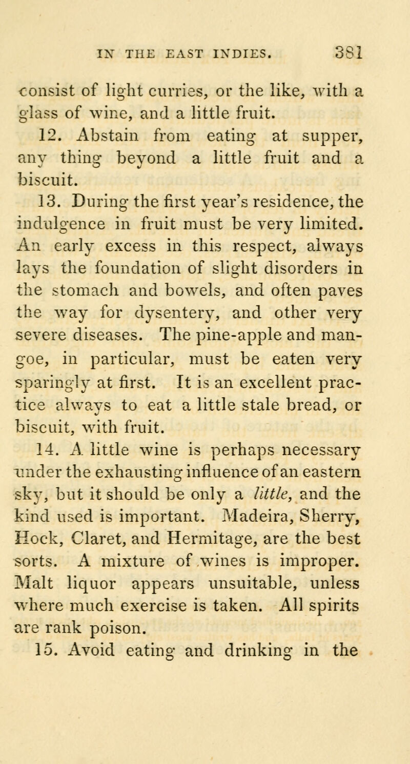 consist of light curries, or the like, with a glass of wine, and a little fruit. 12. Abstain from eating at supper, any thing beyond a little fruit and a biscuit. 13. During the first year's residence, the indulgence in fruit must be very limited. An early excess in this respect, always lays the foundation of slight disorders in the stomach and bowels, and often paves the way for dysentery, and other very severe diseases. The pine-apple and man- goe, in particular, must be eaten very sparingly at first. It is an excellent prac- tice always to eat a little stale bread, or biscuit, with fruit. 14. A little wine is perhaps necessary under the exhausting influence of an eastern sky, but it should be only a little, and the kind used is important. Madeira, Sherry, Hock, Claret, and Hermitage, are the best sorts. A mixture of .wines is improper. Malt liquor appears unsuitable, unless where much exercise is taken. All spirits are rank poison. 15. Avoid eating and drinking in the