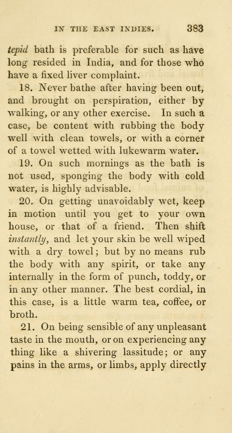 tepid bath is preferable for such as have long resided in India, and for those who have a fixed liver complaint. 18. Never bathe after having been out, and brought on perspiration, either by walking, or any other exercise. In such a case, be content with rubbing the body well with clean towels, or with a corner of a towel wetted with lukewarm water. 19. On such mornings as the bath is not used, sponging the body with cold water, is highly advisable. 20. On getting unavoidably wet, keep in motion until you get to your own house, or that of a friend. Then shift instantly, and let your skin be well wiped with a dry towel; but by no means rub the body with any spirit, or take any internally in the form of punch, toddy, or in any other manner. The best cordial, in this case, is a little warm tea, coffee, or broth. 21. On being sensible of any unpleasant taste in the mouth, or on experiencing any thing like a shivering lassitude; or any pains in the arms, or limbs, apply directly