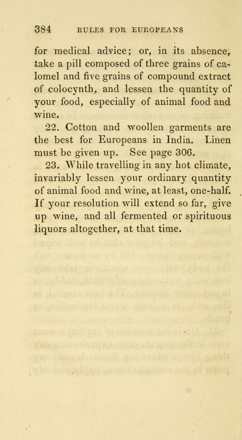 for medical advice; or, in its absence, take a pill composed of three grains of ca- lomel and five grains of compound extract of colocynth, and lessen the quantity of your food, especially of animal food and wine. 22. Cotton and woollen garments are the best for Europeans in India. Linen must be given up. See page 306. 23. While travelling in any hot climate, invariably lessen your ordinary quantity of animal food and wine, at least, one-half. If your resolution will extend so far, give up wine, and all fermented or spirituous liquors altogether, at that time.