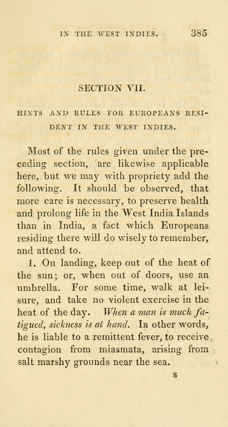 SECTION VII. HINTS AND RULES FOR EUROPEANS RESI- DENT IN THE WEST INDIES. Most of the rules given under the pre- ceding section, are likewise applicable here, but we may with propriety add the following. It should be observed, that more care is necessary, to preserve health and prolong life in the West India Islands than in India, a fact which Europeans residing there will do wisely to remember, and attend to. 1. On landing, keep out of the heat of the sun; or, when out of doors, use an umbrella. For some time, walk at lei- sure, and take no violent exercise in the heat of the day. When a man is much fa- tigued, sickness is at hand. In other words, he is liable to a remittent fever, to receive contagion from miasmata, arising from salt marshy grounds near the sea.