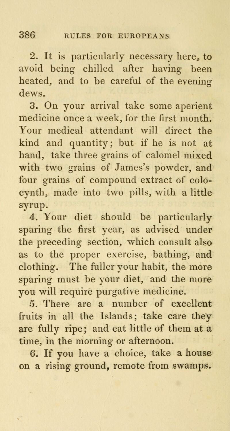 2. It is particularly necessary here, to avoid being chilled after having been heated, and to be careful of the evening dews. 3. On your arrival take some aperient medicine once a week, for the first month. Your medical attendant will direct the kind and quantity; but if he is not at hand, take three grains of calomel mixed with two grains of James's powder, and four grains of compound extract of colo- cynth, made into two pills, with a little syrup. 4. Your diet should be particularly sparing the first year, as advised under the preceding section, which consult also as to the proper exercise, bathing, and clothing. The fuller your habit, the more sparing must be your diet, and the more you will require purgative medicine. 5. There are a number of excellent fruits in all the Islands; take care they are fully ripe; and eat little of them at a time, in the morning or afternoon. 6. If you have a choice, take a house on a rising ground, remote from swamps.