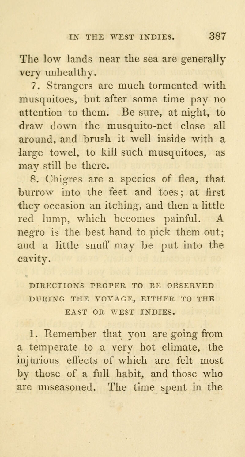 The low lands near the sea are generally very unhealthy. 7. Strangers are much tormented with musquitoes, but after some time pay no attention to them. Be sure, at night, to draw clown the musquito-net close all around, and brush it well inside with a large towel, to kill such musquitoes, as may still be there. 8. Chigres are a species of flea, that burrow into the feet and toes; at first they occasion an itching, and then a little red lump, which becomes painful. A negro is the best hand to pick them out; and a little snuff may be put into the cavity. DIRECTIONS PROPER TO BE OBSERVED DURING THE VOYAGE, EITHER TO THE EAST OR WEST INDIES. 1. Remember that you are going from a temperate to a very hot climate, the injurious effects of which are felt most by those of a full habit, and those who are unseasoned. The time spent in the