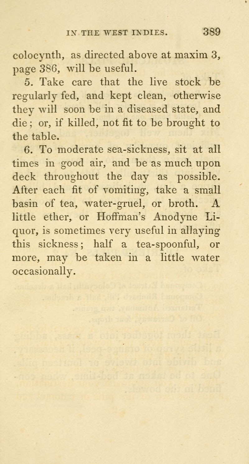 colocynth, as directed above at maxim 3, page 386, will be useful. 5. Take care that the live stock be regularly fed, and kept clean, otherwise they will soon be in a diseased state, and die; or, if killed, not fit to be brought to the table. 6. To moderate sea-sickness, sit at all times in good air, and be as much upon deck throughout the day as possible. After each fit of vomiting, take a small basin of tea, water-gruel, or broth. A little ether, or Hoffman's Anodyne Li- quor, is sometimes very useful in allaying this sickness; half a tea-spoonful, or more, may be taken in a little water occasionally.