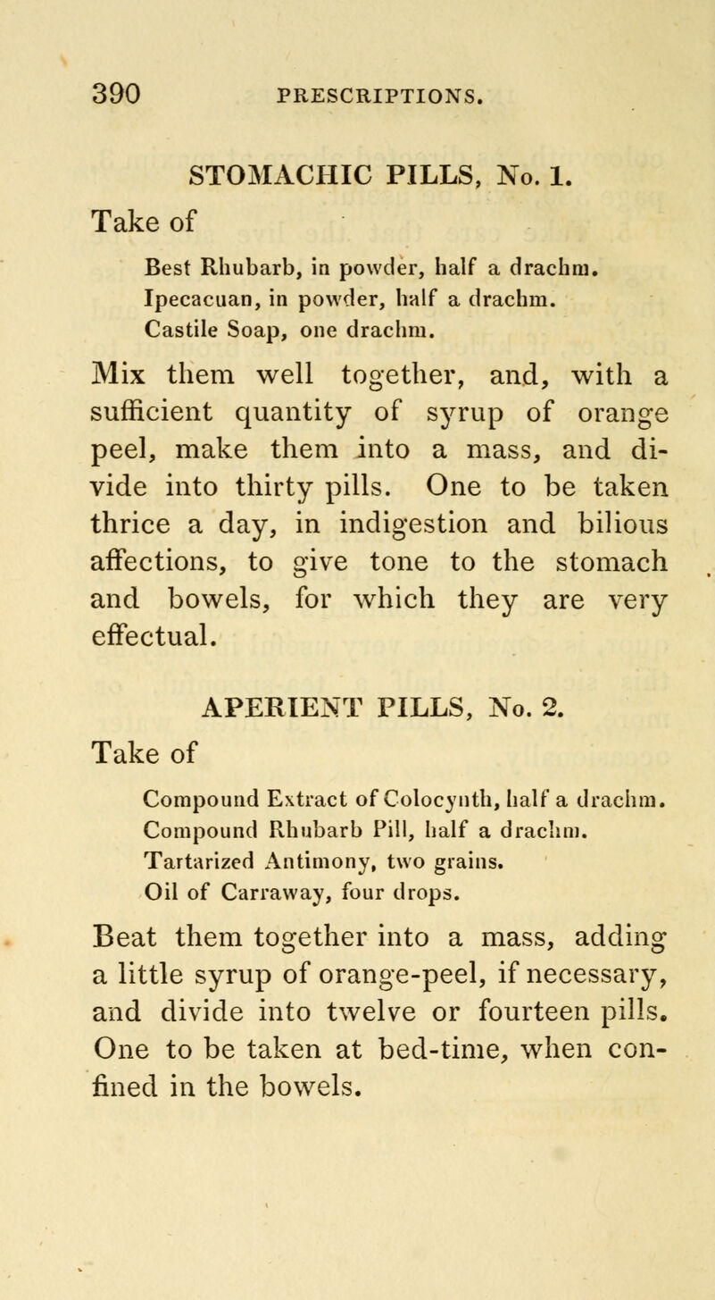 STOMACHIC PILLS, No. 1. Take of Best Rhubarb, in powder, half a drachm. Ipecacuan, in powder, half a drachm. Castile Soap, one drachm. Mix them well together, and, with a sufficient quantity of syrup of orange peel, make them into a mass, and di- vide into thirty pills. One to be taken thrice a day, in indigestion and bilious affections, to give tone to the stomach and bowels, for which they are very effectual. APERIENT PILLS, No. 2. Take of Compound Extract of Colocynth, half a drachm. Compound Rhubarb Pill, half a drachm. Tartarized Antimony, two grains. Oil of Carraway, four drops. Beat them together into a mass, adding a little syrup of orange-peel, if necessary, and divide into twelve or fourteen pills. One to be taken at bed-time, when con- fined in the bowels.