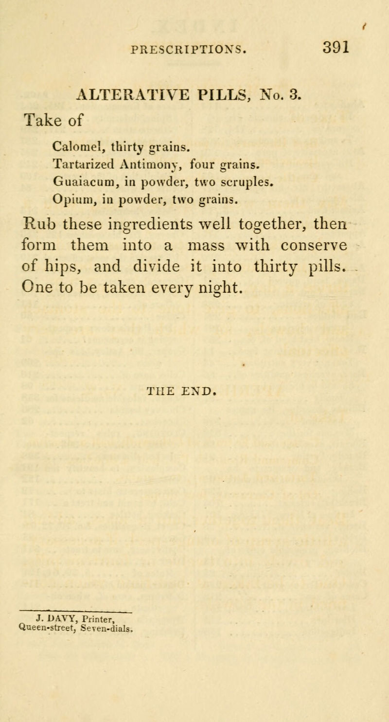ALTERATIVE PILLS, No. 3. Take of Calomel, thirty grains. Tartarized Antimony, four grains. Guaiacum, in powder, two scruples. Opium, id powder, two grains. Rub these ingredients well together, then form them into a mass with conserve of hips, and divide it into thirty pills. One to be taken every night. THE END. J. DAVY, Printer, Queen-street, Seven-dials,