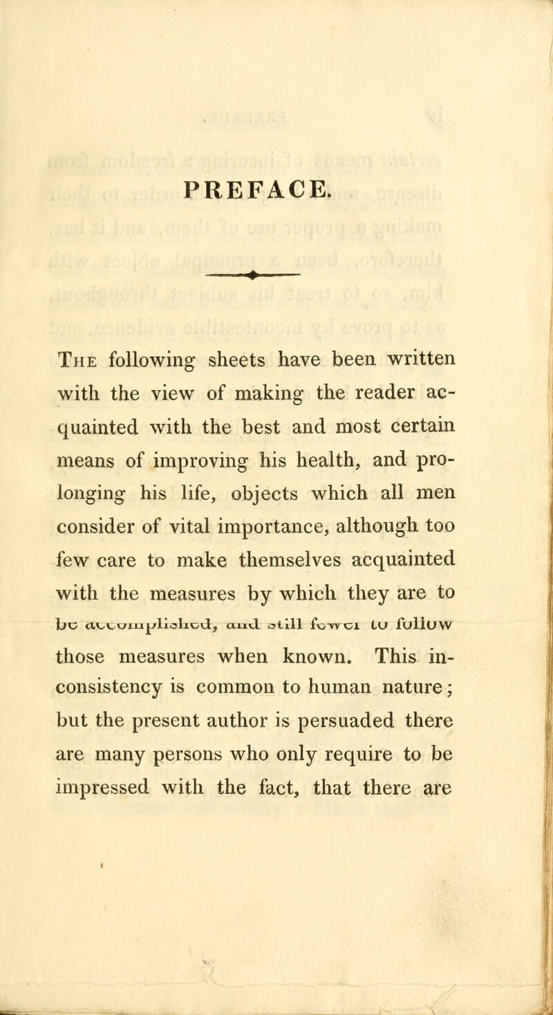 PREFACE. The following sheets have been written with the view of making the reader ac- quainted with the best and most certain means of improving his health, and pro- longing his life, objects which all men consider of vital importance, although too few care to make themselves acquainted with the measures by which they are to 1L»C iU^cniijjlialioil, a.nvl otill foWCl tU fulluw those measures when known. This in- consistency is common to human nature; but the present author is persuaded there are many persons who only require to be impressed with the fact, that there are